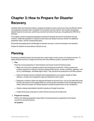 Chapter 2: How to Prepare for Disaster
Recovery
Carefully follow the instructions below to prepare for disaster recovery and ensure a fast and efficient restore.
The preparation procedure does not depend on the disaster recovery method, and includes developing a
detailed disaster recovery plan, performing consistent and relevant backups, and updating the SRD file on
Windows.
This chapter contains the general preparation procedure for disaster recovery for all disaster recovery
methods. Additional preparation is required for each particular disaster recovery method. For additional
preparation steps, see the corresponding topics.
Remember that preparing the Cell Manager for disaster recovery is critical and requires more attention.
Prepare for disaster recovery before a disaster occurs.
Planning
Developing a detailed disaster recovery plan has a major impact on the success of a disaster recovery. To
deploy disaster recovery in a large environment with many different systems, proceed as follows:
1. Plan
Planning must be prepared by IT administration and should include the following steps:
l Make a list of the most important systems that should be recovered first. Critical systems are
systems required for a network to function properly (DNS servers, domain controllers, gateways, and
so on), Cell Managers, and Media Agent clients. They should be recovered prior to all other systems.
l Select the disaster recovery methods that are appropriate for your systems. Based on these
methods, consider which preparation steps are required for each system.
l Determine a method to obtain the required information at recovery time, such as the media that stores
the IDB, the location of the updated SRD file, and the location and labels of the Cell Manager backup
media. Define the location of software libraries to enable the performance of new installations.
l Create a step-by-step detailed checklist to guide you through the process.
l Create and execute a test plan to confirm that the recovery will actually work.
2. Prepare for recovery
Perform the following preparation steps before running the backup to guarantee environmental
consistency during the backup:
All systems:
HPE Data Protector (9.07) Page 18 of 138
 