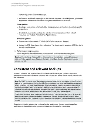 l Perform regular and consistent backups.
l You need to understand volume groups and partition concepts. On UNIX systems, you should
know where the information about the storage environment structure resides.
UNIX systems:
l Create pre-exec scripts, which collect the storage structure, and perform other client-specific
preparations.
l Create tools, such as the auxiliary disk with the minimum operating system, network
resources, and the Data Protector Disk Agent installed.
Windows systems:
l Ensure that you have a valid CONFIGURATION backup at your disposal.
l Update the SRD file and store it in a safe place. You should restrict access to SRD files due to
security considerations.
3. Perform recovery procedures
Follow the procedures and checklists you have tested to recover the affected system.
Caution: Do not change the default Inet listen port on systems that are prepared for disaster
recovery. In the opposite case, if such systems are struck by a disaster, the disaster recovery
process may fail.
Consistent and relevant backups
In case of a disaster, the target system should be returned to the original system configuration.
Additionally, the system is expected to operate and function as it did just before the last valid backup
was performed.
Note: On UNIX systems, some daemons or processes are active as soon as the system finishes
booting, for various reasons (the run-level 2). Such processes may even read data into memory and
write a “dirty flag” into some file while it runs. A backup taken at the standard operating stage (the
standard run-level 4) cannot be expected to yield a problem-free restart of such an application. To
follow the example, the license server, if started after such a pseudo recovery, will realize that the
data read from the file is inconsistent and will refuse to run the service as expected.
On Windows systems, while the system is up and running, many system files cannot be replaced
because the system keeps them locked. For example, the user profiles that are currently being
used cannot be restored. Either the login account must be changed or the relevant service must be
stopped.
Depending on what is active on the system when the backup runs, the data consistency of an
application can be violated, causing re-start and execution issues after the recovery.
Disaster Recovery Guide
Chapter 2: How to Prepare for Disaster Recovery
HPE Data Protector (9.07) Page 19 of 138
 