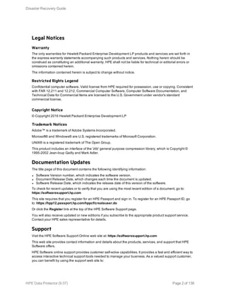 Legal Notices
Warranty
The only warranties for Hewlett Packard Enterprise Development LP products and services are set forth in
the express warranty statements accompanying such products and services. Nothing herein should be
construed as constituting an additional warranty. HPE shall not be liable for technical or editorial errors or
omissions contained herein.
The information contained herein is subject to change without notice.
Restricted Rights Legend
Confidential computer software. Valid license from HPE required for possession, use or copying. Consistent
with FAR 12.211 and 12.212, Commercial Computer Software, Computer Software Documentation, and
Technical Data for Commercial Items are licensed to the U.S. Government under vendor's standard
commercial license.
Copyright Notice
© Copyright 2016 Hewlett Packard Enterprise Development LP
Trademark Notices
Adobe™ is a trademark of Adobe Systems Incorporated.
Microsoft® and Windows® are U.S. registered trademarks of Microsoft Corporation.
UNIX® is a registered trademark of The Open Group.
This product includes an interface of the 'zlib' general purpose compression library, which is Copyright ©
1995-2002 Jean-loup Gailly and Mark Adler.
Documentation Updates
The title page of this document contains the following identifying information:
l Software Version number, which indicates the software version.
l Document Release Date, which changes each time the document is updated.
l Software Release Date, which indicates the release date of this version of the software.
To check for recent updates or to verify that you are using the most recent edition of a document, go to:
https://softwaresupport.hp.com
This site requires that you register for an HPE Passport and sign in. To register for an HPE Passport ID, go
to: https://hpp12.passport.hp.com/hppcf/createuser.do
Or click the Register link at the top of the HPE Software Support page.
You will also receive updated or new editions if you subscribe to the appropriate product support service.
Contact your HPE sales representative for details.
Support
Visit the HPE Software Support Online web site at: https://softwaresupport.hp.com
This web site provides contact information and details about the products, services, and support that HPE
Software offers.
HPE Software online support provides customer self-solve capabilities. It provides a fast and efficient way to
access interactive technical support tools needed to manage your business. As a valued support customer,
you can benefit by using the support web site to:
Disaster Recovery Guide
HPE Data Protector (9.07) Page 2 of 138
 
