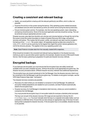 Creating a consistent and relevant backup
l Ideally, you would perform a backup with the relevant partition(s) set offline, which is often not
possible.
l Examine the activity on the system during the backup. Only operating system-related processes
and database services which are backed up online can remain active during the backup execution.
l Ensure minimal system activity. For example, only the core operating system, basic networking,
and backup should be active. None of the low-level application services should be running. This can
be achieved using an appropriate pre-exec script.
Disaster recovery uses data from the btrfs sub volumes and volumes backed up through the root of the
file system (cross file system boundary) to create a Disaster Recovery ISO image, and perform
recovery and restore. This implies that all system, profile, and relevant user data must be included in
the backup of the / (root) file system object. All separately backed up data (one using the OB2_
SHOW_BTRFS_MOUNTS) can be used only for the regular Disk Agent file system restore operations and
not for the recovery process. This applies to the Linux operating system only.
Note: Data Protector includes data from the manually created btrfs snapshots.
What should be included in the consistent and relevant backup depends on the disaster recovery
method you plan to use and other system specifics (for example, disaster recovery of Microsoft Cluster
Server). See the topics pertaining to preparation for particular disaster recovery methods.
Encrypted backups
If your backups are encrypted, you must ensure that the encryption keys are safely stored and
available when you start a disaster recovery. Without the access to the appropriate encryption key, the
disaster recovery procedure aborts. Different disaster recovery methods have additional requirements.
The encryption keys are stored centralized on the Cell Manager; thus the disaster recovery client must
be connected to the Cell Manager to get the encryption key. For details on encryption concepts, see the
HPE Data Protector Help index: "encryption".
Two disaster recovery scenarios are possible:
l Recovery of a client where you can establish a connection to the Cell Manager. No additional
encryption related preparations are needed for such a scenario, as Data Protector automatically
obtains the encryption keys.
l Disaster recovery of a Cell Manager or standalone client recovery, where you cannot establish a
connection the Cell Manager.
You must provide the encryption keys on removable media (for example a diskette) when prompted.
The keys are not part of the disaster recovery OS image and are exported to the key file (DR-
ClientName-keys.csv). You must manually store the keys to a separate removable media, such as
a diskette or USB flash drive. Ensure that you have always an appropriate copy of the keys for each
backup that is prepared for disaster recovery. If the encryption key is not available, disaster recovery
is not possible.
Disaster Recovery Guide
Chapter 2: How to Prepare for Disaster Recovery
HPE Data Protector (9.07) Page 20 of 138
 