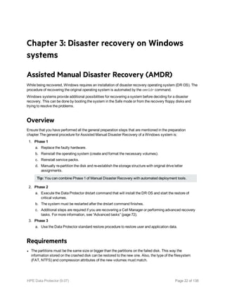 Chapter 3: Disaster recovery on Windows
systems
Assisted Manual Disaster Recovery (AMDR)
While being recovered, Windows requires an installation of disaster recovery operating system (DR OS). The
procedure of recovering the original operating system is automated by the omnidr command.
Windows systems provide additional possibilities for recovering a system before deciding for a disaster
recovery. This can be done by booting the system in the Safe mode or from the recovery floppy disks and
trying to resolve the problems.
Overview
Ensure that you have performed all the general preparation steps that are mentioned in the preparation
chapter.The general procedure for Assisted Manual Disaster Recovery of a Windows system is:
1. Phase 1
a. Replace the faulty hardware.
b. Reinstall the operating system (create and format the necessary volumes).
c. Reinstall service packs.
d. Manually re-partition the disk and re-establish the storage structure with original drive letter
assignments.
Tip: You can combine Phase 1 of Manual Disaster Recovery with automated deployment tools.
2. Phase 2
a. Execute the Data Protector drstart command that will install the DR OS and start the restore of
critical volumes.
b. The system must be restarted after the drstart command finishes.
c. Additional steps are required if you are recovering a Cell Manager or performing advanced recovery
tasks. For more information, see “Advanced tasks” (page 72).
3. Phase 3
a. Use the Data Protector standard restore procedure to restore user and application data.
Requirements
l The partitions must be the same size or bigger than the partitions on the failed disk. This way the
information stored on the crashed disk can be restored to the new one. Also, the type of the filesystem
(FAT, NTFS) and compression attributes of the new volumes must match.
HPE Data Protector (9.07) Page 22 of 138
 
