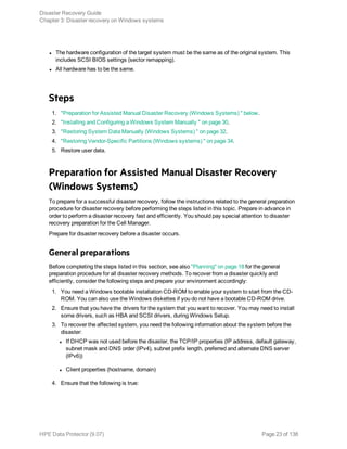 l The hardware configuration of the target system must be the same as of the original system. This
includes SCSI BIOS settings (sector remapping).
l All hardware has to be the same.
Steps
1. "Preparation for Assisted Manual Disaster Recovery (Windows Systems) " below.
2. "Installing and Configuring a Windows System Manually " on page 30.
3. "Restoring System Data Manually (Windows Systems) " on page 32.
4. "Restoring Vendor-Specific Partitions (Windows systems) " on page 34.
5. Restore user data.
Preparation for Assisted Manual Disaster Recovery
(Windows Systems)
To prepare for a successful disaster recovery, follow the instructions related to the general preparation
procedure for disaster recovery before performing the steps listed in this topic. Prepare in advance in
order to perform a disaster recovery fast and efficiently. You should pay special attention to disaster
recovery preparation for the Cell Manager.
Prepare for disaster recovery before a disaster occurs.
General preparations
Before completing the steps listed in this section, see also "Planning" on page 18 for the general
preparation procedure for all disaster recovery methods. To recover from a disaster quickly and
efficiently, consider the following steps and prepare your environment accordingly:
1. You need a Windows bootable installation CD-ROM to enable your system to start from the CD-
ROM. You can also use the Windows diskettes if you do not have a bootable CD-ROM drive.
2. Ensure that you have the drivers for the system that you want to recover. You may need to install
some drivers, such as HBA and SCSI drivers, during Windows Setup.
3. To recover the affected system, you need the following information about the system before the
disaster:
l If DHCP was not used before the disaster, the TCP/IP properties (IP address, default gateway,
subnet mask and DNS order (IPv4), subnet prefix length, preferred and alternate DNS server
(IPv6))
l Client properties (hostname, domain)
4. Ensure that the following is true:
Disaster Recovery Guide
Chapter 3: Disaster recovery on Windows systems
HPE Data Protector (9.07) Page 23 of 138
 