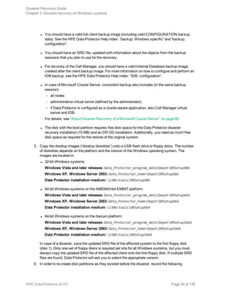 l You should have a valid full client backup image (including valid CONFIGURATION backup
data). See the HPE Data Protector Help index: “backup, Windows specific” and “backup,
configuration”.
l You should have an SRD file, updated with information about the objects from the backup
sessions that you plan to use for the recovery.
l For recovery of the Cell Manager, you should have a valid Internal Database backup image,
created after the client backup image. For more information on how to configure and perform an
IDB backup, see the HPE Data Protector Help index: “IDB, configuration”.
l In case of Microsoft Cluster Server, consistent backup also includes (in the same backup
session)
o all nodes
o administrative virtual server (defined by the administrator)
o if Data Protector is configured as a cluster-aware application, also Cell Manager virtual
server and IDB.
For details, see "About Disaster Recovery of a Microsoft Cluster Server " on page 66.
l The disk with the boot partition requires free disk space for the Data Protector disaster
recovery installation (15 MB) and an DR OS installation. Additionally, you need as much free
disk space as required for the restore of the original system.
5. Copy the drsetup images (“drsetup diskettes”) onto a USB flash drive or floppy disks. The number
of diskettes depends on the platform and the version of the Windows operating system. The
images are located in:
l 32-bit Windows systems:
Windows Vista and later releases: Data_Protector_program_dataDepotDRSetupX86
Windows XP, Windows Server 2003: Data_Protector_homeDepotDRSetupX86
Data Protector installation medium: i386toolsDRSetupX86
l 64-bit Windows systems on the AMD64/Intel EM64T platform:
Windows Vista and later releases: Data_Protector_program_dataDepotDRSetupX64
Windows XP, Windows Server 2003: Data_Protector_homeDepotDRSetupX64
Data Protector installation medium: i386toolsDRSetupX64
l 64-bit Windows systems on the Itanium platform:
Windows Vista and later releases: Data_Protector_program_dataDepotDRSetupIA64
Windows XP, Windows Server 2003: Data_Protector_homeDepotDRSetupIA64
Data Protector installation medium: i386toolsDRSetupIA64
In case of a disaster, save the updated SRD file of the affected system to the first floppy disk
(disk 1). Only one set of floppy disks is required per site for all Windows systems, but you must
always copy the updated SRD file of the affected client onto the first floppy disk. If multiple SRD
files are found, Data Protector will ask you to select the appropriate version.
6. In order to re-create disk partitions as they existed before the disaster, record the following
Disaster Recovery Guide
Chapter 3: Disaster recovery on Windows systems
HPE Data Protector (9.07) Page 24 of 138
 