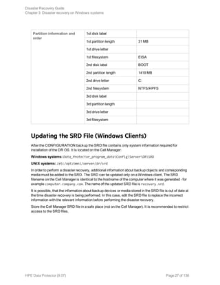 Partition information and
order
1st disk label
1st partition length 31 MB
1st drive letter
1st filesystem EISA
2nd disk label BOOT
2nd partition length 1419 MB
2nd drive letter C:
2nd filesystem NTFS/HPFS
3rd disk label
3rd partition length
3rd drive letter
3rd filesystem
Updating the SRD File (Windows Clients)
After the CONFIGURATION backup the SRD file contains only system information required for
installation of the DR OS. It is located on the Cell Manager:
Windows systems: Data_Protector_program_dataConfigServerDRSRD
UNIX systems: /etc/opt/omni/server/dr/srd
In order to perform a disaster recovery, additional information about backup objects and corresponding
media must be added to the SRD. The SRD can be updated only on a Windows client. The SRD
filename on the Cell Manager is identical to the hostname of the computer where it was generated - for
example computer.company.com. The name of the updated SRD file is recovery.srd.
It is possible, that the information about backup devices or media stored in the SRD file is out of date at
the time disaster recovery is being performed. In this case, edit the SRD file to replace the incorrect
information with the relevant information before performing the disaster recovery.
Store the Cell Manager SRD file in a safe place (not on the Cell Manager). It is recommended to restrict
access to the SRD files.
Disaster Recovery Guide
Chapter 3: Disaster recovery on Windows systems
HPE Data Protector (9.07) Page 27 of 138
 