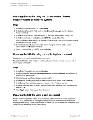 Updating the SRD file using the Data Protector Disaster
Recovery Wizard on Windows systems
Steps
1. In the Data Protector Context List, click Restore.
2. In the Scoping Pane, click Task, and then click Disaster Recovery to open the Disaster
Recovery Wizard.
3. In the Host drop-down list, select the system for which you want to update the SRD file.
4. In the Disaster Recovery Method list, select SRD file update. Click Next.
Data Protector first searches the Cell Manager for the SRD file. If it is not found, Data Protector
restores it from the last backup.
5. Select the objects and versions needed to restore the logical volumes and the system
configuration. Click Next for each object.
6. Specify the destination for the SRD file. Click Finish.
Updating the SRD file using the omnisrdupdate command
You can use omnisrdupdate as a standalone command.
To update the SRD file, either modify an existing backup specification or create a new one with a
specified post-exec script.
Steps
1. In the Data Protector Context List, click Backup.
2. In the Scoping Pane, expand Backup Specifications and then Filesystem. All saved backup
specifications are displayed.
3. Click the backup specification that you want to modify.
4. In the Options property page, under the Backup Specification Options, click Advanced.
5. In the Backup Options window, type omnisrdupdate in the Post-exec text box.
6. In the On client drop-down list, select the client on which this post-exec script will be executed,
then click OK.
7. Click Apply to save the change and exit the wizard.
Updating the SRD file using a post-exec script
Another method to update the SRD is using the omnisrdupdate command as a backup post-exec
script. To do so, either modify an existing backup specification or create a new one. Perform the
following steps to modify a backup specification so that the SRD file is updated with information about
backed up objects when the backup session stops:
Disaster Recovery Guide
Chapter 3: Disaster recovery on Windows systems
HPE Data Protector (9.07) Page 28 of 138
 