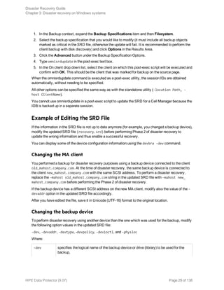 1. In the Backup context, expand the Backup Specifications item and then Filesystem.
2. Select the backup specification that you would like to modify (it must include all backup objects
marked as critical in the SRD file, otherwise the update will fail. It is recommended to perform the
client backup with disk discovery) and click Options in the Results Area.
3. Click the Advanced button under the Backup Specification Options.
4. Type omnisrdupdate in the post-exec text box.
5. In the On client drop down list, select the client on which this post-exec script will be executed and
confirm with OK. This should be the client that was marked for backup on the source page.
When the omnisrdupdate command is executed as a post-exec utility, the session IDs are obtained
automatically, without needing to be specified.
All other options can be specified the same way as with the standalone utility (-location Path, -
host ClientName).
You cannot use omnisrdupdate in a post-exec script to update the SRD for a Cell Manager because the
IDB is backed up in a separate session.
Example of Editing the SRD File
If the information in the SRD file is not up to date anymore (for example, you changed a backup device),
modify the updated SRD file (recovery.srd) before performing Phase 2 of disaster recovery to
update the wrong information and thus enable a successful recovery.
You can display some of the device configuration information using the devbra -dev command.
Changing the MA client
You performed a backup for disaster recovery purposes using a backup device connected to the client
old_mahost.company.com. At the time of disaster recovery, the same backup device is connected to
the client new_mahost.company.com with the same SCSI address. To perform a disaster recovery,
replace the -mahost old_mahost.company.com string in the updated SRD file with -mahost new_
mahost.company.com before performing the Phase 2 of disaster recovery.
If the backup device has a different SCSI address on the new MA client, modify also the value of the -
devaddr option in the updated SRD file accordingly.
After you have edited the file, save it in Unicode (UTF-16) format to the original location.
Changing the backup device
To perform disaster recovery using another device than the one which was used for the backup, modify
the following option values in the updated SRD file:
-dev, -devaddr, -devtype, -devpolicy, -devioctl, and -physloc
Where:
-dev specifies the logical name of the backup device or drive (library) to be used for the
backup,
Disaster Recovery Guide
Chapter 3: Disaster recovery on Windows systems
HPE Data Protector (9.07) Page 29 of 138
 