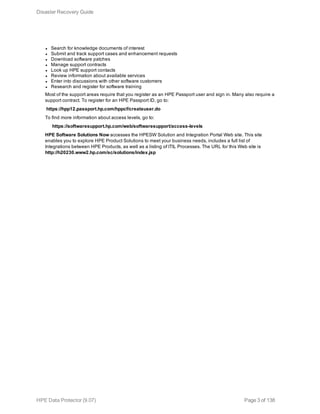 l Search for knowledge documents of interest
l Submit and track support cases and enhancement requests
l Download software patches
l Manage support contracts
l Look up HPE support contacts
l Review information about available services
l Enter into discussions with other software customers
l Research and register for software training
Most of the support areas require that you register as an HPE Passport user and sign in. Many also require a
support contract. To register for an HPE Passport ID, go to:
https://hpp12.passport.hp.com/hppcf/createuser.do
To find more information about access levels, go to:
https://softwaresupport.hp.com/web/softwaresupport/access-levels
HPE Software Solutions Now accesses the HPESW Solution and Integration Portal Web site. This site
enables you to explore HPE Product Solutions to meet your business needs, includes a full list of
Integrations between HPE Products, as well as a listing of ITIL Processes. The URL for this Web site is
http://h20230.www2.hp.com/sc/solutions/index.jsp
Disaster Recovery Guide
HPE Data Protector (9.07) Page 3 of 138
 