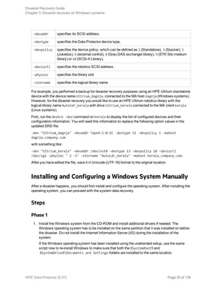 -devaddr specifies its SCSI address,
-devtype specifies the Data Protector device type,
-devpolicy specifies the device policy, which can be defined as 1 (Standalone), 3 (Stacker), 5
(Jukebox), 6 (external control), 8 (Grau DAS exchanger library), 9 (STK Silo medium
library) or 10 (SCSI-II Library),
-devioctl specifies the robotics SCSI address.
-physloc specifies the library slot
-storname specifies the logical library name
For example, you performed a backup for disaster recovery purposes using an HPE Ultrium standalone
device with the device name Ultrium_dagnja, connected to the MA host dagnja (Windows systems).
However, for the disaster recovery you would like to use an HPE Ultrium robotics library with the
logical library name Autoldr_kerala with drive Ultrium_kerala connected to the MA client kerala
(Linux systems).
First, run the devbra -dev command on kerala to display the list of configured devices and their
configuration information. You will need this information to replace the following option values in the
updated SRD file:
-dev "Ultrium_dagnja" -devaddr Tape4:1:0:1C -devtype 13 -devpolicy 1 -mahost
dagnja.company.com
with something like:
-dev "Ultrium_kerala" -devaddr /dev/nst0 -devtype 13 -devpolicy 10 -devioctl
/dev/sg1 -physloc " 2 -1" -storname "AutoLdr_kerala" -mahost kerala.company.com.
After you have edited the file, save it in Unicode (UTF-16) format to the original location.
Installing and Configuring a Windows System Manually
After a disaster happens, you should first install and configure the operating system. After installing the
operating system, you can proceed with the system data recovery.
Steps
Phase 1
1. Install the Windows system from the CD-ROM and install additional drivers if needed. The
Windows operating system has to be installed on the same partition that it was installed on before
the disaster. Do not install the Internet Information Server (IIS) during the installation of the
system.
If the Windows operating system has been installed using the unattended setup, use the same
script now to re-install Windows to make sure that both the %SystemRoot% and
%SystemDrive%Documents and Settings folders are installed to the same location.
Disaster Recovery Guide
Chapter 3: Disaster recovery on Windows systems
HPE Data Protector (9.07) Page 30 of 138
 