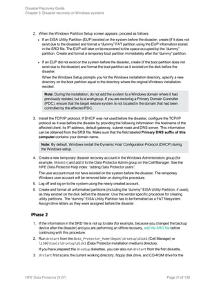 2. When the Windows Partition Setup screen appears, proceed as follows:
l If an EISA Utility Partition (EUP) existed on the system before the disaster, create (if it does not
exist due to the disaster) and format a “dummy” FAT partition using the EUP information stored
in the SRD file. The EUP will later on be recovered to the space occupied by the “dummy”
partition. Create and format a temporary boot partition immediately after the “dummy” partition.
l If an EUP did not exist on the system before the disaster, create (if the boot partition does not
exist due to the disaster) and format the boot partition as it existed on the disk before the
disaster.
When the Windows Setup prompts you for the Windows installation directory, specify a new
directory on the boot partition equal to the directory where the original Windows installation
resided.
Note: During the installation, do not add the system to a Windows domain where it had
previously resided, but to a workgroup. If you are restoring a Primary Domain Controller
(PDC), ensure that the target restore system is not located in the domain that had been
controlled by the affected PDC.
3. Install the TCP/IP protocol. If DHCP was not used before the disaster, configure the TCP/IP
protocol as it was before the disaster by providing the following information: the hostname of the
affected client, its IP address, default gateway, subnet mask and DNS server. This information
can be obtained from the SRD file. Make sure that the field labeled Primary DNS suffix of this
computer contains your domain name.
Note: By default, Windows install the Dynamic Host Configuration Protocol (DHCP) during
the Windows setup.
4. Create a new temporary disaster recovery account in the Windows Administrators group (for
example, DRAdmin) and add it to the Data Protector Admin group on the Cell Manager. See the
HPE Data Protector Help index: “adding Data Protector users”.
The user account must not have existed on the system before the disaster. The temporary
Windows user account will be removed later on during this procedure.
5. Log off and log on to the system using the newly created account.
6. Create and format all unformatted partitions (including the “dummy” EISA Utility Partition, if used),
as they existed on the disk before the disaster. Use the vendor specific procedure for creating
utility partitions. The “dummy” EISA Utility Partition has to be formatted as a FAT filesystem.
Assign drive letters as they were assigned before the disaster.
Phase 2
1. If the information in the SRD file is not up to date (for example, because you changed the backup
device after the disaster) and you are performing an offline recovery, edit the SRD file before
continuing with this procedure.
2. Run drstart from the Data_Protector_homeDepotdrsetupdisk1 (Cell Manager) or
i386toolsdrsetupdisk1 (Data Protector installation medium) directory.
If you have prepared the drsetup diskettes, you can also run drstart from the first diskette.
3. drstart first scans the current working directory, floppy disk drive, and CD-ROM drive for the
Disaster Recovery Guide
Chapter 3: Disaster recovery on Windows systems
HPE Data Protector (9.07) Page 31 of 138
 