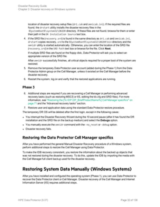 location of disaster recovery setup files (dr1.cab and omnicab.ini). If the required files are
found, the drstart utility installs the disaster recovery files in the
%SystemRoot%system32OB2DR directory. If these files are not found, browse for them or enter
their path in the DR Installation Source text box.
4. If the SRD file (recovery.srd) is found in the same directory as dr1.cab and omnicab.ini,
drstart copies recovery.srd to the %SystemRoot%system32OB2DRbin directory and the
omnidr utility is started automatically. Otherwise, you can enter the location of the SRD file
(recovery.srd) in the SRD Path text box or browse for the file. Click Next.
If multiple SRD files are found on the floppy disk, Data Protector will ask you to select an
appropriate version of the SRD file.
After omnidr successfully finishes, all critical objects required for a proper boot of the system are
restored.
5. Remove the temporary Data Protector user account (added during the Phase 1) from the Data
Protector Admin group on the Cell Manager, unless it existed on the Cell Manager before the
disaster recovery.
6. Restart the system, log on and verify that the restored applications are running.
Phase 3
6. Additional steps are required if you are recovering a Cell Manager or performing advanced
recovery tasks (such as restoring MSCS or IIS, editing the kb.cfg and SRD files). For more
information, see "Restoring the [%=DP.DP_BriefProductName%] Cell Manager specifics" on
page 71 and the “Advanced recovery tasks” section.
7. Restore user and application data using the standard Data Protector restore procedure.
The temporary DR OS will be deleted after the first login, except in the following cases:
l You interrupt the Disaster Recovery Wizard during the 10 second pause (after it has found the DR
installation and the SRD file on the backup medium) and select the Debugs option.
l You manually execute the omnidr command with the -no_reset or -debug option.
l Disaster recovery fails.
Restoring the Data Protector Cell Manager specifics
After you have performed the general Manual Disaster Recovery procedure of a Windows system,
perform additional steps to restore the Cell Manager using Data Protector.
To make the IDB recovery consistent, you restore the information about the backed up objects that
was not restored during the disaster recovery. To do this, update the IDB by importing the media with
the Cell Manager full client backup used for the disaster recovery.
Restoring System Data Manually (Windows Systems)
After you have installed and configured the operating system (Phase 1), you can use Data Protector to
recover the Data Protector client or Cell Manager. Disaster recovery of the Cell Manager and Internet
Information Server (IIS) requires additional steps.
Disaster Recovery Guide
Chapter 3: Disaster recovery on Windows systems
HPE Data Protector (9.07) Page 32 of 138
 