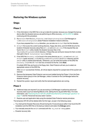 Restoring the Windows system
Steps
Phase 2
1. If the information in the SRD file is not up to date (for example, because you changed the backup
device after the disaster) and you are performing an offline recovery, edit the SRD file before
continuing with this procedure.
2. Run drstart from the Data_Protector_homeDepotdrsetupdisk1 (Cell Manager) or
i386toolsdrsetupdisk1 (Data Protector installation medium) directory.
If you have prepared the drsetup diskettes, you can also run drstart from the first diskette.
3. drstart first scans the current working directory, floppy disk drive, and CD-ROM drive for the
location of disaster recovery setup files (dr1.cab and omnicab.ini). If the required files are
found, the drstart utility installs the disaster recovery files in the
%SystemRoot%system32OB2DR directory. If these files are not found, browse for them or enter
their path in the DR Installation Source text box.
4. If the SRD file (recovery.srd) is found in the same directory as dr1.cab and omnicab.ini,
drstart copies recovery.srd to the %SystemRoot%system32OB2DRbin directory and the
omnidr utility is started automatically. Otherwise, you can enter the location of the SRD file
(recovery.srd) in the SRD Path text box or browse for the file. Click Next.
If multiple SRD files are found on the floppy disk, Data Protector will ask you to select an
appropriate version of the SRD file.
After omnidr successfully finishes, all critical objects required for a proper boot of the system are
restored.
5. Remove the temporary Data Protector user account (added during the Phase 1) from the Data
Protector Admin group on the Cell Manager, unless it existed on the Cell Manager before the
disaster recovery.
6. Restart the system, log on and verify that the restored applications are running.
Phase 3
6. Additional steps are required if you are recovering a Cell Manager or performing advanced
recovery tasks (such as restoring MSCS or IIS, editing the kb.cfg and SRD files). For more
information, see "Restoring the [%=DP.DP_BriefProductName%] Cell Manager specifics" on
page 71 and the “Advanced recovery tasks” section.
7. Restore user and application data using the standard Data Protector restore procedure.
The temporary DR OS will be deleted after the first login, except in the following cases:
l You interrupt the Disaster Recovery Wizard during the 10 second pause (after it has found the DR
installation and the SRD file on the backup medium) and select the Debugs option.
l You manually execute the omnidr command with the -no_reset or -debug option.
l Disaster recovery fails.
Disaster Recovery Guide
Chapter 3: Disaster recovery on Windows systems
HPE Data Protector (9.07) Page 33 of 138
 