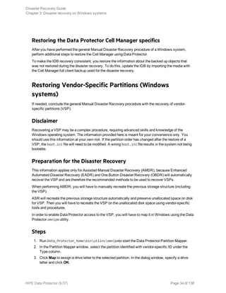 Restoring the Data Protector Cell Manager specifics
After you have performed the general Manual Disaster Recovery procedure of a Windows system,
perform additional steps to restore the Cell Manager using Data Protector.
To make the IDB recovery consistent, you restore the information about the backed up objects that
was not restored during the disaster recovery. To do this, update the IDB by importing the media with
the Cell Manager full client backup used for the disaster recovery.
Restoring Vendor-Specific Partitions (Windows
systems)
If needed, conclude the general Manual Disaster Recovery procedure with the recovery of vendor-
specific partitions (VSP).
Disclaimer
Recovering a VSP may be a complex procedure, requiring advanced skills and knowledge of the
Windows operating system. The information provided here is meant for your convenience only. You
should use this information at your own risk. If the partition order has changed after the restore of a
VSP, the boot.ini file will need to be modified. A wrong boot.ini file results in the system not being
bootable.
Preparation for the Disaster Recovery
This information applies only for Assisted Manual Disaster Recovery (AMDR), because Enhanced
Automated Disaster Recovery (EADR) and One Button Disaster Recovery (OBDR) will automatically
recover the VSP and are therefore the recommended methods to be used to recover VSPs.
When performing AMDR, you will have to manually recreate the previous storage structure (including
the VSP).
ASR will recreate the previous storage structure automatically and preserve unallocated space on disk
for VSP. Then you will have to recreate the VSP on the unallocated disk space using vendor-specific
tools and procedures.
In order to enable Data Protector access to the VSP, you will have to map it in Windows using the Data
Protector omnipm utility.
Steps
1. Run Data_Protector_homebinutilnsomnipmto start the Data Protector Partition Mapper.
2. In the Partition Mapper window, select the partition identified with vendor-specific ID under the
Type column.
3. Click Map to assign a drive letter to the selected partition. In the dialog window, specify a drive
letter and click OK.
Disaster Recovery Guide
Chapter 3: Disaster recovery on Windows systems
HPE Data Protector (9.07) Page 34 of 138
 