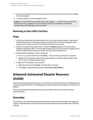 4. Use the standard Data Protector restore procedure to restore the backed up data on the mapped
EISA utility partition.
5. Unmap the partition you have mapped in step 3.
Caution: Do not overwrite the operating system files (usually *.sys files) in the root of the VSP
during the recovery, because this could cause the system to be unbootable. It is therefore
recommended to add these files to the exclude list.
Restoring an Eisa Utility Partition
Steps
1. If you do not maintain the Eisa utility partition (EUP), you must manually create it. Note that the
EUP should reside on the first disk as seen by the system BIOS. Since Disk Manager cannot
create an EUP, create a normal FAT16 partition and assign it a drive letter.
2. Restore its contents using Data Protector. Select the Restore As option for the Eisa Utility
Partition Configuration object. The drive letter assigned must be the one that was assigned during
the EUP creation and the directory to restore into must be the root directory ().
3. Rearrange the root directory entries if necessary.
a. Run omnipm, select the EUP and click Root.... The root directory of the EUP is displayed.
b. Reorder the root directory entries to their original positions. Use either drag and drop or right
click an entry to display the options menu.
4. Change the FAT16 partition into a real EUP.
a. Select the EUP and click Unmap. The drive letter is removed.
b. Click Type. A dialog windows displays. Select Eisa Utility Partition.
Enhanced Automated Disaster Recovery
(EADR)
Enhanced Automated Disaster Recovery is used to recover ordinary Data Protector Cell Managers and
clients as well as Data Protector Cell Managers and clients that are part of the Microsoft Cluster Server
(MSCS).
This section describes the steps/tasks that you need to perform after you encounter a disaster
recovery situation.
Overview
Ensure that you have performed all the general preparation steps that are mentioned in the preparation
chapter. The general steps using the Enhanced Automated Disaster Recovery method for a Windows
client are:
Disaster Recovery Guide
Chapter 3: Disaster recovery on Windows systems
HPE Data Protector (9.07) Page 35 of 138
 