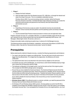 1. Phase 1
a. Replace the faulty hardware.
b. Start the target system from the disaster recovery CD, USB drive, or through the network and
select the scope of recovery. This is a completely unattended recovery.
Windows Server 2003: If you are recovering a domain controller, before the Disaster
Recovery Wizard is launched, a standard Windows logon dialog box prompts you to enter the
username (Administrator) and password of the Directory Services Restore Mode
administrator account.
2. Phase 2
a. Depending on the recovery scope you select, the selected volumes are automatically
restored. Critical volumes (the boot partition and the operating system) are always restored.
3. Phase 3
a. Use the standard Data Protector restore procedure to restore user and application data.
Prepare a disaster recovery CD, a bootable USB drive, or a network bootable image with the recovery
set in advance for any critical systems that must be restored first (especially DNS servers, Cell
Managers, Media Agent clients, file servers, and so on.).
Prepare removable media containing encryption keys in advance for Cell Manager recovery.
The following sections explain the limitations, preparation, and recovery that pertains to EADR of the
Windows clients. See also the “Advanced recovery tasks” section for details.
Prerequisites
Before selecting this method of disaster recovery, consider the following requirements and limitations:
l You need a new hard disk to replace your affected disk. The new disk have to be the same size or
bigger than the affected disk. If it is larger than the original disk, the difference will remain
unallocated.
l The replacement disks have to be attached to the same host bus adapter on the same bus.
l For disaster recovery of the Cell Manager, you should have a valid Internal Database backup image
that is newer than the filesystem backup image.
l The hardware configuration of the target system must be the same as that of the original system.
This includes the SCSI BIOS settings (sector remapping).
l Ensure that you have enabled the Automount feature. The Automount feature ensures that all the
volumes (without a mountpoint) are online. When the Automount is disabled, all the volumes without
the drive letter are offline during the booting process. Therefore the System Reserve partition will not
have access to the drive letter, and this may result in the failure of the disaster recovery procedure.
If you need to disable the Automount feature, then ensure that you have mounted the System
Reserve partition.
l Windows Server 2003: If the affected system is a domain controller, you need the password of the
Directory Services Restore Mode administrator account.
l On Windows XP and Windows Server 2003 systems, the boot partition (on which the DR OS is
installed) must be larger than 200 MB or disaster recovery will fail. If this disk space is not available,
the disaster recovery fails. If you had applied the Compress Drive on the original partition, you must
Disaster Recovery Guide
Chapter 3: Disaster recovery on Windows systems
HPE Data Protector (9.07) Page 36 of 138
 