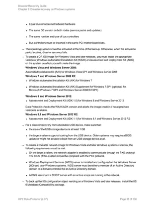 l Equal cluster node motherboard hardware
l The same OS version on both nodes (service packs and updates)
l The same number and type of bus controllers
l Bus controllers must be inserted in the same PCI mother board slots.
l The operating system should be activated at the time of the backup. Otherwise, when the activation
period expires, disaster recovery fails.
l To create a DR OS image for Windows Vista and later releases, you must install the appropriate
version of Windows Automated Installation Kit (WAIK) or Assessment and Deployment Kit (ADK)
on the system on which you will create the image:
Windows Vista and Windows Server 2008:
Automated Installation Kit (AIK) for Windows Vista SP1 and Windows Server 2008
Windows 7 and Windows Server 2008 R2:
l Windows Automated Installation Kit (AIK) for Windows 7
l Windows Automated Installation Kit (AIK) Supplement for Windows 7 SP1 (optional, for
Microsoft Windows 7 SP1 and Windows Server 2008 R2 SP1)
Windows 8 and Windows Server 2012:
l Assessment and Deployment Kit (ADK 1.0) for Windows 8 and Windows Server 2012
Data Protector checks the WAIK/ADK version and aborts the image creation if no appropriate
version is available.
Windows 8.1 and Windows Server 2012 R2:
l Assessment and Deployment Kit (ADK 1.1) for Windows 8.1 and Windows Server 2012 R2
l For a disaster recovery from a bootable USB device, make sure that:
l the size of the USB storage device is at least 1 GB
l the target system supports booting from the USB device. Older systems may require a BIOS
update or might not be able to boot from an USB storage device at all.
l To create a bootable network image for Windows Vista and later Windows systems versions, the
following requirements must be met:
l On the target system, the network adapter is enabled to communicate through the PXE protocol.
The BIOS of this system should be compliant with the PXE protocol.
l Windows Deployment Services (WDS) server is installed and configured on the Windows Server
2008 and later Windows systems. WDS server must be either a member of an Active Directory
domain or a domain controller for an Active Directory domain.
l A DNS server and a DHCP server with an active scope are running in the network.
l To back up the IIS configuration object residing on a Windows Vista and later releases, install the IIS
6 Metabase Compatibility package.
Disaster Recovery Guide
Chapter 3: Disaster recovery on Windows systems
HPE Data Protector (9.07) Page 38 of 138
 