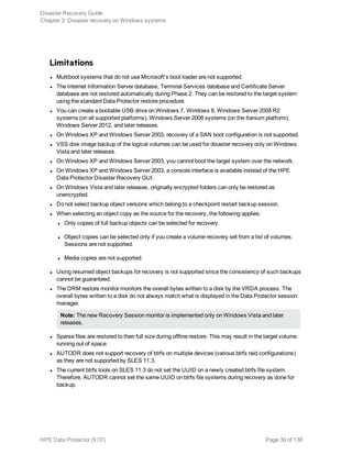 Limitations
l Multiboot systems that do not use Microsoft's boot loader are not supported.
l The Internet Information Server database, Terminal Services database and Certificate Server
database are not restored automatically during Phase 2. They can be restored to the target system
using the standard Data Protector restore procedure.
l You can create a bootable USB drive on Windows 7, Windows 8, Windows Server 2008 R2
systems (on all supported platforms), Windows Server 2008 systems (on the Itanium platform),
Windows Server 2012, and later releases.
l On Windows XP and Windows Server 2003, recovery of a SAN boot configuration is not supported.
l VSS disk image backup of the logical volumes can be used for disaster recovery only on Windows
Vista and later releases.
l On Windows XP and Windows Server 2003, you cannot boot the target system over the network.
l On Windows XP and Windows Server 2003, a console interface is available instead of the HPE
Data Protector Disaster Recovery GUI.
l On Windows Vista and later releases, originally encrypted folders can only be restored as
unencrypted.
l Do not select backup object versions which belong to a checkpoint restart backup session.
l When selecting an object copy as the source for the recovery, the following applies:
l Only copies of full backup objects can be selected for recovery.
l Object copies can be selected only if you create a volume recovery set from a list of volumes.
Sessions are not supported.
l Media copies are not supported.
l Using resumed object backups for recovery is not supported since the consistency of such backups
cannot be guaranteed.
l The DRM restore monitor monitors the overall bytes written to a disk by the VRDA process. The
overall bytes written to a disk do not always match what is displayed in the Data Protector session
manager.
Note: The new Recovery Session monitor is implemented only on Windows Vista and later
releases.
l Sparse files are restored to their full size during offline restore. This may result in the target volume
running out of space.
l AUTODR does not support recovery of btrfs on multiple devices (various btrfs raid configurations)
as they are not supported by SLES 11.3.
l The current btrfs tools on SLES 11.3 do not set the UUID on a newly created btrfs file system.
Therefore, AUTODR cannot set the same UUID on btrfs file systems during recovery as done for
backup.
Disaster Recovery Guide
Chapter 3: Disaster recovery on Windows systems
HPE Data Protector (9.07) Page 39 of 138
 