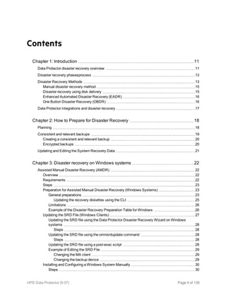 Contents
Chapter 1: Introduction 11
Data Protector disaster recovery overview 11
Disaster recovery phasesprocess 13
Disaster Recovery Methods 13
Manual disaster recovery method 15
Disaster recovery using disk delivery 15
Enhanced Automated Disaster Recovery (EADR) 16
One Button Disaster Recovery (OBDR) 16
Data Protector integrations and disaster recovery 17
Chapter 2: How to Prepare for Disaster Recovery 18
Planning 18
Consistent and relevant backups 19
Creating a consistent and relevant backup 20
Encrypted backups 20
Updating and Editing the System Recovery Data 21
Chapter 3: Disaster recovery on Windows systems 22
Assisted Manual Disaster Recovery (AMDR) 22
Overview 22
Requirements 22
Steps 23
Preparation for Assisted Manual Disaster Recovery (Windows Systems) 23
General preparations 23
Updating the recovery diskettes using the CLI 25
Limitations 26
Example of the Disaster Recovery Preparation Table for Windows 26
Updating the SRD File (Windows Clients) 27
Updating the SRD file using the Data Protector Disaster Recovery Wizard on Windows
systems 28
Steps 28
Updating the SRD file using the omnisrdupdate command 28
Steps 28
Updating the SRD file using a post-exec script 28
Example of Editing the SRD File 29
Changing the MA client 29
Changing the backup device 29
Installing and Configuring a Windows System Manually 30
Steps 30
HPE Data Protector (9.07) Page 4 of 138
 