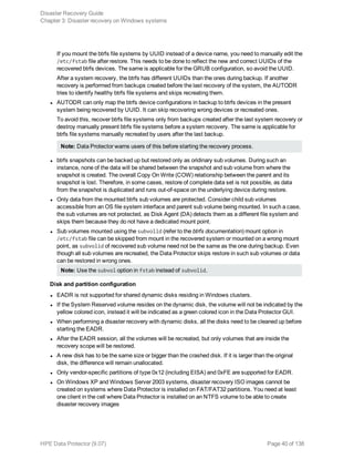 If you mount the btrfs file systems by UUID instead of a device name, you need to manually edit the
/etc/fstab file after restore. This needs to be done to reflect the new and correct UUIDs of the
recovered btrfs devices. The same is applicable for the GRUB configuration, so avoid the UUID.
After a system recovery, the btrfs has different UUIDs than the ones during backup. If another
recovery is performed from backups created before the last recovery of the system, the AUTODR
tries to identify healthy btrfs file systems and skips recreating them.
l AUTODR can only map the btrfs device configurations in backup to btrfs devices in the present
system being recovered by UUID. It can skip recovering wrong devices or recreated ones.
To avoid this, recover btrfs file systems only from backups created after the last system recovery or
destroy manually present btrfs file systems before a system recovery. The same is applicable for
btrfs file systems manually recreated by users after the last backup.
Note: Data Protector warns users of this before starting the recovery process.
l btrfs snapshots can be backed up but restored only as oridinary sub volumes. During such an
instance, none of the data will be shared between the snapshot and sub volume from where the
snapshot is created. The overall Copy On Write (COW) relationship between the parent and its
snapshot is lost. Therefore, in some cases, restore of complete data set is not possible, as data
from the snapshot is duplicated and runs out-of-space on the underlying device during restore.
l Only data from the mounted btrfs sub volumes are protected. Consider child sub volumes
accessible from an OS file system interface and parent sub volume being mounted. In such a case,
the sub volumes are not protected, as Disk Agent (DA) detects them as a different file system and
skips them because they do not have a dedicated mount point.
l Sub volumes mounted using the subvolid (refer to the btrfs documentation) mount option in
/etc/fstab file can be skipped from mount in the recovered system or mounted on a wrong mount
point, as subvolid of recovered sub volume need not be the same as the one during backup. Even
though all sub volumes are recreated, the Data Protector skips restore in such sub volumes or data
can be restored in wrong ones.
Note: Use the subvol option in fstab instead of subvolid.
Disk and partition configuration
l EADR is not supported for shared dynamic disks residing in Windows clusters.
l If the System Reserved volume resides on the dynamic disk, the volume will not be indicated by the
yellow colored icon, instead it will be indicated as a green colored icon in the Data Protector GUI.
l When performing a disaster recovery with dynamic disks, all the disks need to be cleaned up before
starting the EADR.
l After the EADR session, all the volumes will be recreated, but only volumes that are inside the
recovery scope will be restored.
l A new disk has to be the same size or bigger than the crashed disk. If it is larger than the original
disk, the difference will remain unallocated.
l Only vendor-specific partitions of type 0x12 (including EISA) and 0xFE are supported for EADR.
l On Windows XP and Windows Server 2003 systems, disaster recovery ISO images cannot be
created on systems where Data Protector is installed on FAT/FAT32 partitions. You need at least
one client in the cell where Data Protector is installed on an NTFS volume to be able to create
disaster recovery images
Disaster Recovery Guide
Chapter 3: Disaster recovery on Windows systems
HPE Data Protector (9.07) Page 40 of 138
 