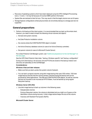 l Recovery of operating systems which have been deployed using the HPE Intelligent Provisioning
tool (v.1.4 and v.1.5) may fail because of incorrect MBR partition information.
l Sparse files are restored to their full size. This may result in that the target volume runs out of space.
l Storage Spaces configurations where physical disks do not entirely belong to a storage pool are not
supported.
General preparations
1. Perform a full backup of the client system. It is recommended that you back up the whole client,
however, you need to select at least the following critical volumes and objects:
l the boot and system volumes
l the Data Protector installation volume
l the volume where the CONFIGURATION object is located
l the Active Directory database volume (in case of an Active Directory controller)
l the quorum volume (in case of a Microsoft Cluster Server)
For a Data Protector Cell Manager system, see "Additional preparations for the Cell Manager" on
the next page..
See the HPE Data Protector Help index: “backup, Windows specific” and “backup, configuration”
During a full client backup, the recovery set and P1S file are stored on the backup medium and
(recovery set optionally) on the Cell Manager.
Considerations:
Windows Vista and later releases:
l Make sure that you back up also the system volume if present.
l You can back up logical volumes using disk image backup that uses VSS writers. VSS disk
image backup ensures that the volume remains unlocked during the backup and can be
accessed by other applications. The IDB and CONFIGURATION objects, as well as volumes
that are not mounted or are mounted as NTFS folders, must be backed up using regular
filesystem backup.
Windows Server 2012 (R2):
l Use disk image backup to back up volumes in the following cases:
o Deduplicated volumes
During a filesystem restore, the volume is rehydrated and you might run of space on the
destination volume during recovery. A disk image restore keeps the size of the volume.
o Volumes with Resilient File System (ReFS)
Microsoft Cluster Server:
Disaster Recovery Guide
Chapter 3: Disaster recovery on Windows systems
HPE Data Protector (9.07) Page 41 of 138
 