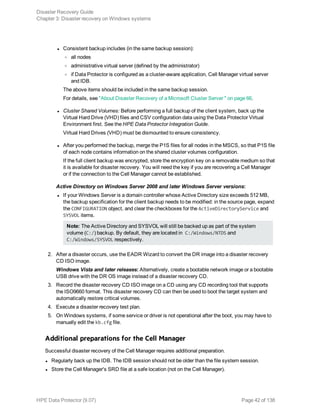 l Consistent backup includes (in the same backup session):
o all nodes
o administrative virtual server (defined by the administrator)
o if Data Protector is configured as a cluster-aware application, Cell Manager virtual server
and IDB.
The above items should be included in the same backup session.
For details, see "About Disaster Recovery of a Microsoft Cluster Server " on page 66.
l Cluster Shared Volumes: Before performing a full backup of the client system, back up the
Virtual Hard Drive (VHD) files and CSV configuration data using the Data Protector Virtual
Environment first. See the HPE Data Protector Integration Guide.
Virtual Hard Drives (VHD) must be dismounted to ensure consistency.
l After you performed the backup, merge the P1S files for all nodes in the MSCS, so that P1S file
of each node contains information on the shared cluster volumes configuration.
If the full client backup was encrypted, store the encryption key on a removable medium so that
it is available for disaster recovery. You will need the key if you are recovering a Cell Manager
or if the connection to the Cell Manager cannot be established.
Active Directory on Windows Server 2008 and later Windows Server versions:
l If your Windows Server is a domain controller whose Active Directory size exceeds 512 MB,
the backup specification for the client backup needs to be modified: in the source page, expand
the CONFIGURATION object, and clear the checkboxes for the ActiveDirectoryService and
SYSVOL items.
Note: The Active Directory and SYSVOL will still be backed up as part of the system
volume (C:/) backup. By default, they are located in C:/Windows/NTDS and
C:/Windows/SYSVOL respectively.
2. After a disaster occurs, use the EADR Wizard to convert the DR image into a disaster recovery
CD ISO image.
Windows Vista and later releases: Alternatively, create a bootable network image or a bootable
USB drive with the DR OS image instead of a disaster recovery CD.
3. Record the disaster recovery CD ISO image on a CD using any CD recording tool that supports
the ISO9660 format. This disaster recovery CD can then be used to boot the target system and
automatically restore critical volumes.
4. Execute a disaster recovery test plan.
5. On Windows systems, if some service or driver is not operational after the boot, you may have to
manually edit the kb.cfg file.
Additional preparations for the Cell Manager
Successful disaster recovery of the Cell Manager requires additional preparation.
l Regularly back up the IDB. The IDB session should not be older than the file system session.
l Store the Cell Manager's SRD file at a safe location (not on the Cell Manager).
Disaster Recovery Guide
Chapter 3: Disaster recovery on Windows systems
HPE Data Protector (9.07) Page 42 of 138
 