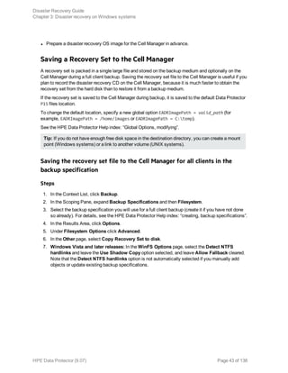 l Prepare a disaster recovery OS image for the Cell Manager in advance.
Saving a Recovery Set to the Cell Manager
A recovery set is packed in a single large file and stored on the backup medium and optionally on the
Cell Manager during a full client backup. Saving the recovery set file to the Cell Manager is useful if you
plan to record the disaster recovery CD on the Cell Manager, because it is much faster to obtain the
recovery set from the hard disk than to restore it from a backup medium.
If the recovery set is saved to the Cell Manager during backup, it is saved to the default Data Protector
P1S files location.
To change the default location, specify a new global option EADRImagePath = valid_path (for
example, EADRImagePath = /home/images or EADRImagePath = C:temp).
See the HPE Data Protector Help index: “Global Options, modifying”.
Tip: If you do not have enough free disk space in the destination directory, you can create a mount
point (Windows systems) or a link to another volume (UNIX systems).
Saving the recovery set file to the Cell Manager for all clients in the
backup specification
Steps
1. In the Context List, click Backup.
2. In the Scoping Pane, expand Backup Specifications and then Filesystem.
3. Select the backup specification you will use for a full client backup (create it if you have not done
so already). For details, see the HPE Data Protector Help index: “creating, backup specifications”.
4. In the Results Area, click Options.
5. Under Filesystem Options click Advanced.
6. In the Other page, select Copy Recovery Set to disk.
7. Windows Vista and later releases: In the WinFS Options page, select the Detect NTFS
hardlinks and leave the Use Shadow Copy option selected, and leave Allow Fallback cleared.
Note that the Detect NTFS hardlinks option is not automatically selected if you manually add
objects or update existing backup specifications.
Disaster Recovery Guide
Chapter 3: Disaster recovery on Windows systems
HPE Data Protector (9.07) Page 43 of 138
 