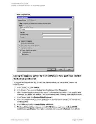 WinFS options tab
Saving the recovery set file to the Cell Manager for a particular client in
the backup specification
To copy the recovery set files only for particular clients in the backup specification, perform the
following steps:
1. In the Context List, click Backup.
2. In the Scoping Pane, expand Backup Specifications and then Filesystem.
3. Select the backup specification you will use for a full client backup (create it if you have not done
so already). For details, see the HPE Data Protector Help index: “creating, backup specifications”.
4. In the Results Area, click Backup Object Summary.
5. Select the client for which you would like to store its recovery set file onto the Cell Manager and
click Properties.
6. In the Other page, select Copy Recovery Set to disk.
7. Windows Vista and later releases: In the WinFS Options page, leave the Detect NTFS
hardlinks and Use Shadow Copy options selected, and leave Allow Fallback cleared. Note
Disaster Recovery Guide
Chapter 3: Disaster recovery on Windows systems
HPE Data Protector (9.07) Page 44 of 138
 