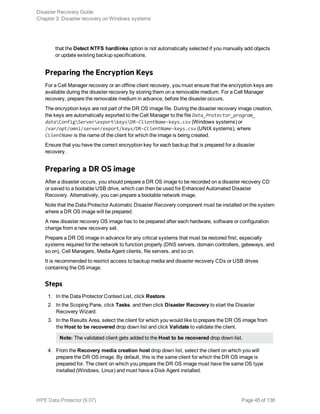 that the Detect NTFS hardlinks option is not automatically selected if you manually add objects
or update existing backup specifications.
Preparing the Encryption Keys
For a Cell Manager recovery or an offline client recovery, you must ensure that the encryption keys are
available during the disaster recovery by storing them on a removable medium. For a Cell Manager
recovery, prepare the removable medium in advance, before the disaster occurs.
The encryption keys are not part of the DR OS image file. During the disaster recovery image creation,
the keys are automatically exported to the Cell Manager to the file Data_Protector_program_
dataConfigServerexportkeysDR-ClientName-keys.csv (Windows systems) or
/var/opt/omni/server/export/keys/DR-ClientName-keys.csv (UNIX systems), where
ClientName is the name of the client for which the image is being created.
Ensure that you have the correct encryption key for each backup that is prepared for a disaster
recovery.
Preparing a DR OS image
After a disaster occurs, you should prepare a DR OS image to be recorded on a disaster recovery CD
or saved to a bootable USB drive, which can then be used for Enhanced Automated Disaster
Recovery. Alternatively, you can prepare a bootable network image.
Note that the Data Protector Automatic Disaster Recovery component must be installed on the system
where a DR OS image will be prepared.
A new disaster recovery OS image has to be prepared after each hardware, software or configuration
change from a new recovery set.
Prepare a DR OS image in advance for any critical systems that must be restored first, especially
systems required for the network to function properly (DNS servers, domain controllers, gateways, and
so on), Cell Managers, Media Agent clients, file servers, and so on.
It is recommended to restrict access to backup media and disaster recovery CDs or USB drives
containing the OS image.
Steps
1. In the Data Protector Context List, click Restore.
2. In the Scoping Pane, click Tasks, and then click Disaster Recovery to start the Disaster
Recovery Wizard.
3. In the Results Area, select the client for which you would like to prepare the DR OS image from
the Host to be recovered drop down list and click Validate to validate the client.
Note: The validated client gets added to the Host to be recovered drop down list.
4. From the Recovery media creation host drop down list, select the client on which you will
prepare the DR OS image. By default, this is the same client for which the DR OS image is
prepared for. The client on which you prepare the DR OS image must have the same OS type
installed (Windows, Linux) and must have a Disk Agent installed.
Disaster Recovery Guide
Chapter 3: Disaster recovery on Windows systems
HPE Data Protector (9.07) Page 45 of 138
 