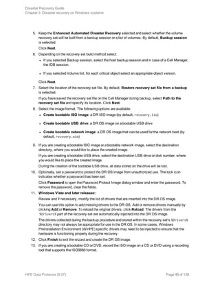 5. Keep the Enhanced Automated Disaster Recovery selected and select whether the volume
recovery set will be built from a backup session or a list of volumes. By default, Backup session
is selected.
Click Next.
6. Depending on the recovery set build method select:
l If you selected Backup session, select the host backup session and in case of a Cell Manager,
the IDB session.
l If you selected Volume list, for each critical object select an appropriate object version.
Click Next.
7. Select the location of the recovery set file. By default, Restore recovery set file from a backup
is selected.
If you have saved the recovery set file on the Cell Manager during backup, select Path to the
recovery set file and specify its location. Click Next.
8. Select the image format. The following options are available:
l Create bootable ISO image: a DR ISO image (by default, recovery.iso)
l Create bootable USB drive: a DR OS image on a bootable USB drive
l Create bootable network image: a DR OS image that can be used for the network boot (by
default, recovery.wim)
9. If you are creating a bootable ISO image or a bootable network image, select the destination
directory, where you would like to place the created image.
If you are creating a bootable USB drive, select the destination USB drive or disk number, where
you would like to place the created image.
During the creation of the bootable USB drive, all data stored on the drive will be lost.
10. Optionally, set a password to protect the DR OS image from unauthorized use. The lock icon
indicates whether a password has been set.
Click Password to open the Password Protect Image dialog window and enter the password. To
remove the password, clear the fields.
11. Windows Vista and later releases::
Review and if necessary, modify the list of drivers that are inserted into the DR OS image.
You can use this option to add missing drivers to the DR OS. Add or remove drivers manually by
clicking Add or Remove. To reload the original drivers, click Reload. The drivers from the
%Drivers% part of the recovery set are automatically injected into the DR OS image.
The drivers collected during the backup procedure and stored within the recovery set's %Drivers%
directory may not always be appropriate for use in the DR OS. In some cases, Windows
Preinstallation Environment (WinPE) specific drivers may need to be injected to ensure that the
hardware is functioning properly during the recovery.
12. Click Finish to exit the wizard and create the DR OS image.
13. If you are creating a bootable CD or DVD, record the ISO image on a CD or DVD using a recording
tool that supports the ISO9660 format.
Disaster Recovery Guide
Chapter 3: Disaster recovery on Windows systems
HPE Data Protector (9.07) Page 46 of 138
 