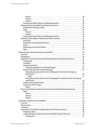 Phase 1 30
Phase 2 31
Phase 3 32
Restoring the Data Protector Cell Manager specifics 32
Restoring System Data Manually (Windows Systems) 32
Restoring the Windows system 33
Steps 33
Phase 2 33
Phase 3 33
Restoring the Data Protector Cell Manager specifics 34
Restoring Vendor-Specific Partitions (Windows systems) 34
Disclaimer 34
Preparation for the Disaster Recovery 34
Steps 34
Restoring an Eisa Utility Partition 35
Steps 35
Enhanced Automated Disaster Recovery (EADR) 35
Overview 35
Prerequisites 36
Preparation for Enhanced Automated Disaster Recovery (Windows and Linux) 37
Prerequisites 37
Limitations 39
General preparations 41
Additional preparations for the Cell Manager 42
Saving a Recovery Set to the Cell Manager 43
Saving the recovery set file to the Cell Manager for all clients in the backup
specification 43
Steps 43
Saving the recovery set file to the Cell Manager for a particular client in the backup
specification 44
Preparing the Encryption Keys 45
Preparing a DR OS image 45
Steps 45
Recovering Windows Systems Using Enhanced Automated Disaster Recovery 47
Steps 47
Phase 1 47
Phase 2 51
Phase 3 52
One Button Disaster Recovery (OBDR) 53
Overview 53
Requirements 54
Limitations 55
Preparation for One Button Disaster Recovery (Windows and Unix) 55
Preparatory steps 56
Creating the Backup Specification for One Button Disaster Recovery 57
Prerequisites 57
Disaster Recovery Guide
HPE Data Protector (9.07) Page 5 of 138
 