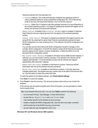 following methods from the drop-down list:
l Unattend (default): This mode automatically configures the operating system to
various hardware platforms using a predefined configuration file. This is the primary
mode of recovery with dissimilar hardware. Use it in the first instance.
l Generic: Select this if Unattend mode fails (perhaps because of a misconfiguration of
the restored operating system). It is based on adapting the restored OS registry and its
drivers and services to the dissimilar hardware.
o Remove Devices: Available if the Dissimilar Hardware option is enabled. If selected,
Data Protector removes original devices from the registry of the restored operating
system.
o Connect iSCSI Devices: This option is enabled and selected if the original machine was
using iSCSI. By selecting this option Data Protector automatically restores the basic
iSCSI configuration as it was at backup time. If not selected, the iSCSI configuration will
be skipped.
You can also use the native Microsoft iSCSI configuration wizard to manage a more
complex iSCSI configuration. If the DR GUI detects certain iSCSI features (for example,
security options) which require a manual configuration, it offers the option to run the
Microsoft iSCSI configuration wizard.
o Map Cluster Disks Manually: Available on Windows Server 2008 and later releases. If
selected, you can map cluster volumes manually. If not selected, the volumes will be
mapped automatically. It is recommended to check that all volumes are mapped
appropriately after automatic mapping.
o Remove Boot Descriptor: Available on Intel Itanium systems. Removes all Boot
Descriptors left over by the disaster recovery processes.
o Manual disk selection: Available on Intel Itanium systems. If the disk setup has
changed significantly, the disaster recovery module may not be able to find the boot disk
(s). Use this option to select the correct boot disk.
To reset the options to the default settings, click Reset default settings.
Click Save > to save the changes.
d. Click Finish to start the recovery. The recovery process starts and you can monitor the
progress.
If the volumes are encrypted using BitLocker Drive Encryption, you are prompted to unlock
the encrypted drives.
Tip: In the Disaster Recovery GUI, you can click Tasks to perform the following:
o run Command Prompt, Task Manager, or Disk Administrator
o access the Map Network Drives and Load Drivers tools
o view log files specific to the disaster recovery process
o enable or disable the DRM configuration file, view this file in text editor, and edit it
o edit the hosts file of the WinPE recovery environment
o access Help and view the legends to GUI icons
Windows XP and Windows Server 2003 systems:
Disaster Recovery Guide
Chapter 3: Disaster recovery on Windows systems
HPE Data Protector (9.07) Page 50 of 138
 