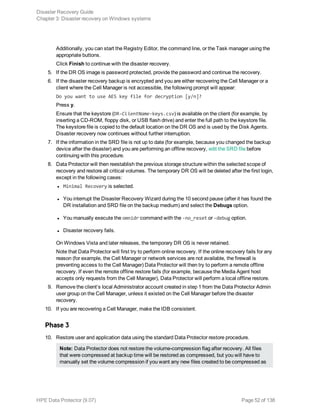 Additionally, you can start the Registry Editor, the command line, or the Task manager using the
appropriate buttons.
Click Finish to continue with the disaster recovery.
5. If the DR OS image is password protected, provide the password and continue the recovery.
6. If the disaster recovery backup is encrypted and you are either recovering the Cell Manager or a
client where the Cell Manager is not accessible, the following prompt will appear:
Do you want to use AES key file for decryption [y/n]?
Press y.
Ensure that the keystore (DR-ClientName-keys.csv) is available on the client (for example, by
inserting a CD-ROM, floppy disk, or USB flash drive) and enter the full path to the keystore file.
The keystore file is copied to the default location on the DR OS and is used by the Disk Agents.
Disaster recovery now continues without further interruption.
7. If the information in the SRD file is not up to date (for example, because you changed the backup
device after the disaster) and you are performing an offline recovery, edit the SRD file before
continuing with this procedure.
8. Data Protector will then reestablish the previous storage structure within the selected scope of
recovery and restore all critical volumes. The temporary DR OS will be deleted after the first login,
except in the following cases:
l Minimal Recovery is selected.
l You interrupt the Disaster Recovery Wizard during the 10 second pause (after it has found the
DR installation and SRD file on the backup medium) and select the Debugs option.
l You manually execute the omnidr command with the -no_reset or -debug option.
l Disaster recovery fails.
On Windows Vista and later releases, the temporary DR OS is never retained.
Note that Data Protector will first try to perform online recovery. If the online recovery fails for any
reason (for example, the Cell Manager or network services are not available, the firewall is
preventing access to the Cell Manager) Data Protector will then try to perform a remote offline
recovery. If even the remote offline restore fails (for example, because the Media Agent host
accepts only requests from the Cell Manager), Data Protector will perform a local offline restore.
9. Remove the client’s local Administrator account created in step 1 from the Data Protector Admin
user group on the Cell Manager, unless it existed on the Cell Manager before the disaster
recovery.
10. If you are recovering a Cell Manager, make the IDB consistent.
Phase 3
10. Restore user and application data using the standard Data Protector restore procedure.
Note: Data Protector does not restore the volume-compression flag after recovery. All files
that were compressed at backup time will be restored as compressed, but you will have to
manually set the volume compression if you want any new files created to be compressed as
Disaster Recovery Guide
Chapter 3: Disaster recovery on Windows systems
HPE Data Protector (9.07) Page 52 of 138
 