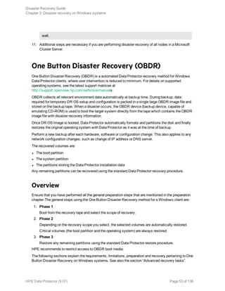 well.
11. Additional steps are necessary if you are performing disaster recovery of all nodes in a Microsoft
Cluster Server.
One Button Disaster Recovery (OBDR)
One Button Disaster Recovery (OBDR) is a automated Data Protector recovery method for Windows
Data Protector clients, where user intervention is reduced to minimum. For details on supported
operating systems, see the latest support matrices at
http://support.openview.hp.com/selfsolve/manuals.
OBDR collects all relevant environment data automatically at backup time. During backup, data
required for temporary DR OS setup and configuration is packed in a single large OBDR image file and
stored on the backup tape. When a disaster occurs, the OBDR device (backup device, capable of
emulating CD-ROM) is used to boot the target system directly from the tape which contains the OBDR
image file with disaster recovery information.
Once DR OS Image is booted, Data Protector automatically formats and partitions the disk and finally
restores the original operating system with Data Protector as it was at the time of backup.
Perform a new backup after each hardware, software or configuration change. This also applies to any
network configuration changes, such as change of IP address or DNS server.
The recovered volumes are:
l The boot partition
l The system partition
l The partitions storing the Data Protector installation data
Any remaining partitions can be recovered using the standard Data Protector recovery procedure.
Overview
Ensure that you have performed all the general preparation steps that are mentioned in the preparation
chapter.The general steps using the One Button Disaster Recovery method for a Windows client are:
1. Phase 1
Boot from the recovery tape and select the scope of recovery.
2. Phase 2
Depending on the recovery scope you select, the selected volumes are automatically restored.
Critical volumes (the boot partition and the operating system) are always restored.
3. Phase 3
Restore any remaining partitions using the standard Data Protector restore procedure.
HPE recommends to restrict access to OBDR boot media.
The following sections explain the requirements, limitations, preparation and recovery pertaining to One
Button Disaster Recovery on Windows systems. See also the section “Advanced recovery tasks”.
Disaster Recovery Guide
Chapter 3: Disaster recovery on Windows systems
HPE Data Protector (9.07) Page 53 of 138
 