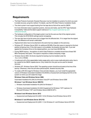 Requirements
l The Data Protector Automatic Disaster Recovery must be installed on systems for which you want
to enable recovery using this method. For details, see the HPE Data Protector Installation Guide.
l The client system must support booting from the tape device that will be used for OBDR.
For more information about supported systems, devices and media, see the HPE Tape Hardware
Compatibility Table and the latest support matrices at http://support.openview.hp.com/
selfsolve/manuals.
l The hardware configuration of the target system must be the same as that of the original system.
This includes the SCSI BIOS settings (sector remapping).
l The new disk have to be the same size or bigger than the affected disk. If it is larger than the original
disk, the difference will remain unallocated.
l Replacement disks have to be attached to the same host bus adapter on the same bus.
l Windows XP, Windows Server 2003: An additional 200 MB of free disk space is required on the boot
partition at backup time. If this disk space is not available, the disaster recovery fails. If you had
applied the Compress Drive on the original partition, you must have 400 MB free.
l During OBDR backup,, the partition on which Data Protector is installed should have at least 500
MB of temporary free space. This space is required to create a temporary image.
l Windows Server 2003: All drivers required for booting must be installed under the
%SystemRoot%folder.
l A media pool with a Non-appendable media usage policy and a Loose media allocation policy has to
be created for the OBDR capable device. Only media from this pool can be used for disaster
recovery.
l Windows XP, Windows Server 2003: The operating system should be activated at the time of the
backup. Otherwise, when the activation period expires, disaster recovery fails.
l To create a DR OS image for Windows Vista and later releases, you must install the appropriate
version of Windows Automated Installation Kit (WAIK) or Assessment and Deployment Kit on the
system on which you will create the image:
Windows Vista and Windows Server 2008:
Automated Installation Kit (AIK) for Windows Vista SP1 and Windows Server 2008
Windows 7 and Windows Server 2008 R2:
l Windows Automated Installation Kit (AIK) for Windows 7
l Windows Automated Installation Kit (AIK) Supplement for Windows 7 SP1 (optional, for
Microsoft Windows 7 SP1 and Windows Server 2008 R2 SP1)
Windows 8 and Windows Server 2012:
l Assessment and Deployment Kit (ADK 1.0) for Windows 8 and Windows Server 2012
Windows 8.1 and Windows Server 2012 R2:
l Assessment and Deployment Kit (ADK 1.1) for Windows 8.1 and Windows Server 2012 R2
Disaster Recovery Guide
Chapter 3: Disaster recovery on Windows systems
HPE Data Protector (9.07) Page 54 of 138
 