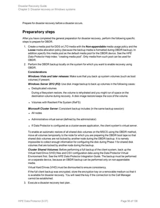 Prepare for disaster recovery before a disaster occurs.
Preparatory steps
After you have completed the general preparation for disaster recovery, perform the following specific
steps to prepare for OBDR.
1. Create a media pool for DDS or LTO media with the Non-appendable media usage policy and the
Loose media allocation policy (because the backup media is formatted during OBDR backup). In
addition,specify this media pool as the default media pool for the OBDR device. See the HPE
Data Protector Help index: “creating media pool”. Only media from such pool can be used for
OBDR.
2. Perform the OBDR backup locally on the system for which you want to enable recovery using
OBDR.
Considerations
Windows Vista and later releases: Make sure that you back up system volumes (such as boot
volumes) if present.
Windows Server 2012 (R2): Use disk image backup to back up volumes in the following cases:
l Deduplicated volumes
During a filesystem restore, the volume is rehydrated and you might run of space on the
destination volume during recovery. A disk image restore keeps the size of the volume.
l Volumes with Resilient File System (ReFS)
Microsoft Cluster Server: Consistent backup includes (in the same backup session):
l All nodes
l Administrative virtual server (defined by the administrator)
l If Data Protector is configured as a cluster-aware application, the client system's virtual server.
To enable an automatic restore of all shared disk volumes on the MSCS using the OBDR method,
move all volumes temporarily to the node for which you are preparing the OBDR boot tape so that
shared disk volumes are not locked by another node during the OBDR backup. It is namely
impossible to collect enough information for configuring the disk during Phase 1 for shared disk
volumes that are locked by another node during the backup.
Cluster Shared Volumes: Before performing a full backup of the client system, back up the
Virtual Hard Drive (VHD) files and CSV configuration data using the Data Protector Virtual
Environment first. See the HPE Data Protector Integration Guide. The backup must be performed
on a separate device, because an OBDR backup can be performed only on non-appendable
media.
Virtual Hard Drives (VHD) must be dismounted to ensure consistency.
If the full client backup was encrypted, store the encryption key on a removable medium so that it
is available for disaster recovery. You will need the key if the connection to the Cell Manager
cannot be established.
3. Execute a disaster recovery test plan.
Disaster Recovery Guide
Chapter 3: Disaster recovery on Windows systems
HPE Data Protector (9.07) Page 56 of 138
 