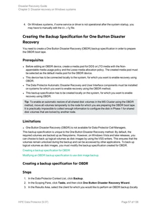 4. On Windows systems, if some service or driver is not operational after the system startup, you
may have to manually edit the kb.cfg file.
Creating the Backup Specification for One Button Disaster
Recovery
You need to create a One Button Disaster Recovery (OBDR) backup specification in order to prepare
the OBDR boot tape.
Prerequisites
l Before adding an OBDR device, create a media pool for DDS or LTO media with the Non-
appendable media usage policy and the Loose media allocation policy. The created media pool must
be selected as the default media pool for the OBDR device.
l This device has to be connected locally to the system, for which you want to enable recovery using
OBDR.
l The Data Protector Automatic Disaster Recovery and User Interface components must be installed
on systems for which you want to enable recovery using the OBDR method.
l This backup specification has to be created locally on the system, for which you want to enable
recovery using OBDR.
Tip: To enable an automatic restore of all shared disk volumes in the MS Cluster using the OBDR
method, move all volumes temporarily to the node for which you are preparing the OBDR boot tape.
It is practically impossible to collect enough information to configure the disk in Phase 1 for shared
disk volumes that are locked by another node.
Limitations
l One Button Disaster Recovery (OBDR) is not available for Data Protector Cell Managers.
This backup specification is unique to the One Button Disaster Recovery method. By default, the
required volumes are backed up as filesystems. However, on Windows Vista and later releases, you
can choose to back up logical volumes as disk images by using the VSS writers. This ensures that the
volumes remain unlocked during the backup and can be accessed by other applications. To back up
logical volumes as disk images, you must modify the backup specification created for OBDR.
Creating a backup specification for OBDR
Modifying an OBDR backup specification to use disk image backup
Creating a backup specification for OBDR
Steps
1. In the Data Protector Context List, click Backup.
2. In the Scoping Pane, click Tasks, and then click One Button Disaster Recovery Wizard.
3. In the Results Area, select the client for which you would like to perform an OBDR backup (locally
Disaster Recovery Guide
Chapter 3: Disaster recovery on Windows systems
HPE Data Protector (9.07) Page 57 of 138
 