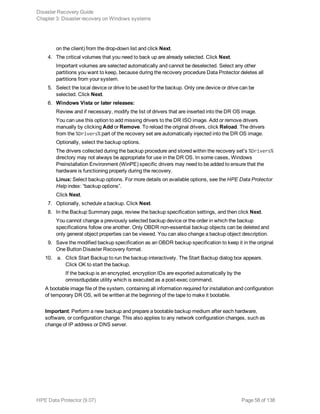 on the client) from the drop-down list and click Next.
4. The critical volumes that you need to back up are already selected. Click Next.
Important volumes are selected automatically and cannot be deselected. Select any other
partitions you want to keep, because during the recovery procedure Data Protector deletes all
partitions from your system.
5. Select the local device or drive to be used for the backup. Only one device or drive can be
selected. Click Next.
6. Windows Vista or later releases:
Review and if necessary, modify the list of drivers that are inserted into the DR OS image.
You can use this option to add missing drivers to the DR ISO image. Add or remove drivers
manually by clicking Add or Remove. To reload the original drivers, click Reload. The drivers
from the %Drivers% part of the recovery set are automatically injected into the DR OS image.
Optionally, select the backup options.
The drivers collected during the backup procedure and stored within the recovery set's %Drivers%
directory may not always be appropriate for use in the DR OS. In some cases, Windows
Preinstallation Environment (WinPE) specific drivers may need to be added to ensure that the
hardware is functioning properly during the recovery.
Linux: Select backup options. For more details on available options, see the HPE Data Protector
Help index: “backup options”.
Click Next.
7. Optionally, schedule a backup. Click Next.
8. In the Backup Summary page, review the backup specification settings, and then click Next.
You cannot change a previously selected backup device or the order in which the backup
specifications follow one another. Only OBDR non-essential backup objects can be deleted and
only general object properties can be viewed. You can also change a backup object description.
9. Save the modified backup specification as an OBDR backup specification to keep it in the original
One Button Disaster Recovery format.
10. a. Click Start Backup to run the backup interactively. The Start Backup dialog box appears.
Click OK to start the backup.
If the backup is an encrypted, encryption IDs are exported automatically by the
omnisrdupdate utility which is executed as a post-exec command.
A bootable image file of the system, containing all information required for installation and configuration
of temporary DR OS, will be written at the beginning of the tape to make it bootable.
Important: Perform a new backup and prepare a bootable backup medium after each hardware,
software, or configuration change. This also applies to any network configuration changes, such as
change of IP address or DNS server.
Disaster Recovery Guide
Chapter 3: Disaster recovery on Windows systems
HPE Data Protector (9.07) Page 58 of 138
 