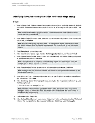 Modifying an OBDR backup specification to use disk image backup
Steps
1. In the Scoping Pane, click the created OBDR backup specification. When you are asked, whether
you want to treat it as an OBDR backup specification or as an ordinary backup specification, click
No.
Note: When an OBDR backup specification is saved as an ordinary backup specification, it
can be still used for the OBDR.
2. In the Backup Object Summary page, select the logical volumes that you want to back up as disk
images and click Delete.
Note: You can back up only logical volumes. The configuration objects, as well as volumes
that are not mounted or are mounted as NTFS folders, should be backed up with filesystem
backup.
3. Click Manual add to open the wizard.
4. In the Select Backup Object page, click the Disk image object option, and then click Next.
5. In the General Selection page, select a client with the disk image you want to back up and provide
an appropriate description. Click Next.
Note: Description must be unique for each disk image object. Use a descriptive name, for
example, [Disk Image C] for C: volume.
6. In the General Object Options property page, set data protection to None. Click Next.
Note: When you set data protection to None, the content of the tape can be overwritten by the
newer OBDR backups.
7. In the Advanced Object Options property page, you can specify advanced backup options for the
disk image object. Click Next.
8. In the Disk Image Object Options property page, specify the disk image sections to back up. Use
the following format:
.DriveLetter:, for example: .E:
Note: When the volume name is specified as a drive letter, the volume is not being locked
during the backup. A volume that is not mounted or is mounted as an NTFS folder cannot be
used for the disk image backup.
9. Click Finish to exit the wizard.
10. In the Backup Object Summary page, review the summary of the backup specification. The logical
volumes that you specified as disk images should be of a Disk Image type. Click Apply.
Disaster Recovery Guide
Chapter 3: Disaster recovery on Windows systems
HPE Data Protector (9.07) Page 59 of 138
 