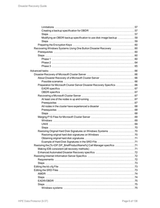 Limitations 57
Creating a backup specification for OBDR 57
Steps 57
Modifying an OBDR backup specification to use disk image backup 59
Steps 59
Preparing the Encryption Keys 60
Recovering Windows Systems Using One Button Disaster Recovery 60
Prerequisites 60
Steps 60
Phase 1 60
Phase 2 64
Phase 3 65
Advanced tasks 66
Disaster Recovery of Microsoft Cluster Server 66
About Disaster Recovery of a Microsoft Cluster Server 66
Possible scenarios 66
Preparation for Microsoft Cluster Server Disaster Recovery Specifics 66
EADR specifics 67
OBDR specifics 67
Recovering a Microsoft Cluster Server 67
At least one of the nodes is up and running 67
Prerequisites 67
All nodes in the cluster have experienced a disaster 68
Prerequisites 68
Steps 68
Merging P1S Files for Microsoft Cluster Server 69
Windows 69
UNIX 69
Steps 70
Restoring Original Hard Disk Signatures on Windows Systems 70
Restoring original hard disk signatures on Windows 70
Obtaining original hard disk signatures 71
Example of Hard Disk Signatures in the SRD File 71
Restoring the [%=DP.DP_BriefProductName%] Cell Manager specifics 71
Making IDB consistent (all recovery methods) 71
Enhanced Automated Disaster Recovery specifics 72
Restoring Internet Information Server Specifics 72
Requirements 72
Steps 73
Editing the kb.cfg File 73
Editing the SRD Files 73
AMDR 74
Steps 74
EADR/OBDR 75
Steps 75
Windows systems 75
Disaster Recovery Guide
HPE Data Protector (9.07) Page 6 of 138
 