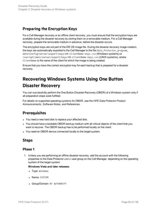 Preparing the Encryption Keys
For a Cell Manager recovery or an offline client recovery, you must ensure that the encryption keys are
available during the disaster recovery by storing them on a removable medium. For a Cell Manager
recovery, prepare the removable medium in advance, before the disaster occurs.
The encryption keys are not part of the DR OS image file. During the disaster recovery image creation,
the keys are automatically exported to the Cell Manager to the file Data_Protector_program_
dataConfigServerexportkeysDR-ClientName-keys.csv (Windows systems) or
/var/opt/omni/server/export/keys/DR-ClientName-keys.csv (UNIX systems), where
ClientName is the name of the client for which the image is being created.
Ensure that you have the correct encryption key for each backup that is prepared for a disaster
recovery.
Recovering Windows Systems Using One Button
Disaster Recovery
You can successfully perform the One Button Disaster Recovery (OBDR) of a Windows system only if
all preparation steps were fulfilled.
For details on supported operating systems for OBDR, see the HPE Data Protector Product
Announcements, Software Notes, and References.
Prerequisites
l You need a new hard disk to replace your affected disk.
l You should have a bootable OBDR backup medium with all critical objects of the client that you
want to recover. The OBDR backup has to be performed locally on the client.
l You need an OBDR device connected locally to the target system.
Steps
Phase 1
1. Unless you are performing an offline disaster recovery, add the account with the following
properties to the Data Protector admin user group on the Cell Manager, depending on the operating
system of the target system:
Windows Vista and later releases:
l Type: Windows
l Name: SYSTEM
l Group/Domain: NT AUTHORITY
Disaster Recovery Guide
Chapter 3: Disaster recovery on Windows systems
HPE Data Protector (9.07) Page 60 of 138
 