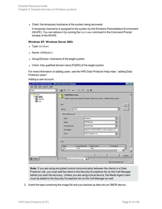 l Client: the temporary hostname of the system being recovered
A temporary hostname is assigned to the system by the Windows Preinstallation Environment
(WinPE). You can retrieve it by running the hostname command in the Command Prompt
window of the WinPE.
Windows XP, Windows Server 2003:
l Type: Windows
l Name: DRM$Admin
l Group/Domain: hostname of the target system
l Client: fully qualified domain name (FQDN) of the target system
For more information on adding users, see the HPE Data Protector Help index: “adding Data
Protector users”.
Adding a user account
Note: If you are using encrypted control communication between the clients in a Data
Protector cell, you must add the client to the Security Exceptions list on the Cell Manager
before you start the recovery. Unless you are using a local device, the Media Agent client
must be added to the Security Exceptions list on the Cell Manager as well.
2. Insert the tape containing the image file and your backed up data into an OBDR device.
Disaster Recovery Guide
Chapter 3: Disaster recovery on Windows systems
HPE Data Protector (9.07) Page 61 of 138
 