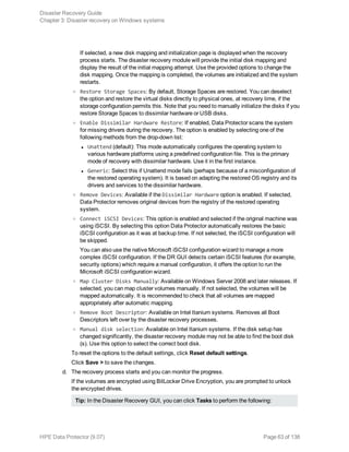 If selected, a new disk mapping and initialization page is displayed when the recovery
process starts. The disaster recovery module will provide the initial disk mapping and
display the result of the initial mapping attempt. Use the provided options to change the
disk mapping. Once the mapping is completed, the volumes are initialized and the system
restarts.
o Restore Storage Spaces: By default, Storage Spaces are restored. You can deselect
the option and restore the virtual disks directly to physical ones, at recovery time, if the
storage configuration permits this. Note that you need to manually initialize the disks if you
restore Storage Spaces to dissimilar hardware or USB disks.
o Enable Dissimilar Hardware Restore: If enabled, Data Protector scans the system
for missing drivers during the recovery. The option is enabled by selecting one of the
following methods from the drop-down list:
l Unattend (default): This mode automatically configures the operating system to
various hardware platforms using a predefined configuration file. This is the primary
mode of recovery with dissimilar hardware. Use it in the first instance.
l Generic: Select this if Unattend mode fails (perhaps because of a misconfiguration of
the restored operating system). It is based on adapting the restored OS registry and its
drivers and services to the dissimilar hardware.
o Remove Devices: Available if the Dissimilar Hardware option is enabled. If selected,
Data Protector removes original devices from the registry of the restored operating
system.
o Connect iSCSI Devices: This option is enabled and selected if the original machine was
using iSCSI. By selecting this option Data Protector automatically restores the basic
iSCSI configuration as it was at backup time. If not selected, the iSCSI configuration will
be skipped.
You can also use the native Microsoft iSCSI configuration wizard to manage a more
complex iSCSI configuration. If the DR GUI detects certain iSCSI features (for example,
security options) which require a manual configuration, it offers the option to run the
Microsoft iSCSI configuration wizard.
o Map Cluster Disks Manually: Available on Windows Server 2008 and later releases. If
selected, you can map cluster volumes manually. If not selected, the volumes will be
mapped automatically. It is recommended to check that all volumes are mapped
appropriately after automatic mapping.
o Remove Boot Descriptor: Available on Intel Itanium systems. Removes all Boot
Descriptors left over by the disaster recovery processes.
o Manual disk selection: Available on Intel Itanium systems. If the disk setup has
changed significantly, the disaster recovery module may not be able to find the boot disk
(s). Use this option to select the correct boot disk.
To reset the options to the default settings, click Reset default settings.
Click Save > to save the changes.
d. The recovery process starts and you can monitor the progress.
If the volumes are encrypted using BitLocker Drive Encryption, you are prompted to unlock
the encrypted drives.
Tip: In the Disaster Recovery GUI, you can click Tasks to perform the following:
Disaster Recovery Guide
Chapter 3: Disaster recovery on Windows systems
HPE Data Protector (9.07) Page 63 of 138
 