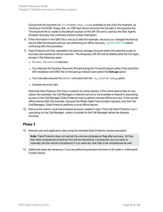 Ensure that the keystore (DR-ClientName-keys.csv) is available on the client (for example, by
inserting a CD-ROM, floppy disk, or USB flash drive) and enter the full path to the keystore file.
The keystore file is copied to the default location on the DR OS and is used by the Disk Agents.
Disaster recovery now continues without further interruption.
8. If the information in the SRD file is not up to date (for example, because you changed the backup
device after the disaster) and you are performing an offline recovery, edit the SRD file before
continuing with this procedure.
9. Data Protector will then reestablish the previous storage structure within the selected scope of
recovery and restore all critical volumes. The temporary DR OS will be deleted after the first login,
except in the following cases:
l Minimal Recovery is selected.
l You interrupt the Disaster Recovery Wizard during the 10 second pause (after it has found the
DR installation and SRD file on the backup medium) and select the Debugs option.
l You manually execute the omnidr command with the -no_reset or -debug option.
l Disaster recovery fails.
Note that Data Protector first tries to perform an online restore. If the online restore fails for any
reason (for example, the Cell Manager or network service is not available or firewall is preventing
access to the Cell Manager) Data Protector tries to perform remote offline recovery. If the remote
offline restore fails (for example, because the Media Agent host accepts requests only from the
Cell Manager), Data Protector performs a local offline restore.
10. Remove the client's local Administrator account created in step 1 from the Data Protector admin
user group on the Cell Manager, unless it existed on the Cell Manager before the disaster
recovery.
Phase 3
12. Restore user and application data using the standard Data Protector restore procedure.
Note: Data Protector does not restore the volume-compression flag after recovery. All files
that were compressed at backup time will be restored as compressed, but you have to
manually set the volume compression if you want any new files to be compressed as well.
13. Additional steps are necessary if you are performing disaster recovery of all nodes in a Microsoft
Cluster Server.
Disaster Recovery Guide
Chapter 3: Disaster recovery on Windows systems
HPE Data Protector (9.07) Page 65 of 138
 