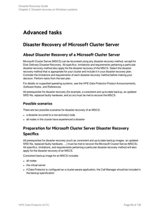 Advanced tasks
Disaster Recovery of Microsoft Cluster Server
About Disaster Recovery of a Microsoft Cluster Server
Microsoft Cluster Server (MSCS) can be recovered using any disaster recovery method, except for
Disk Delivery Disaster Recovery. All specifics, limitations and requirements pertaining a particular
disaster recovery method also apply for the disaster recovery of the MSCS. Select the disaster
recovery method that is appropriate for your cluster and include it in your disaster recovery plan.
Consider the limitations and requirements of each disaster recovery method before making your
decision. Perform tests from the test plan.
For details on supported operating systems, see the HPE Data Protector Product Announcements,
Software Notes, and References.
All prerequisites for disaster recovery (for example, a consistent and up-to-date backup, an updated
SRD file, replaced faulty hardware, and so on) must be met to recover the MSCS.
Possible scenarios
There are two possible scenarios for disaster recovery of an MSCS:
l a disaster occurred to a non-active(s) node
l all nodes in the cluster have experienced a disaster
Preparation for Microsoft Cluster Server Disaster Recovery
Specifics
All prerequisites for disaster recovery (such as consistent and up-to-date backup images, an updated
SRD file, replaced faulty hardware, ...) must be met to recover the Microsoft Cluster Server (MSCS).
All specifics, limitations, and requirements pertaining a particular disaster recovery method will also
apply for the disaster recovery of an MSCS.
Consistent backup image for an MSCS includes:
l all nodes
l the virtual server
l if Data Protector is configured as a cluster-aware application, the Cell Manager should be included in
the backup specification
Disaster Recovery Guide
Chapter 3: Disaster recovery on Windows systems
HPE Data Protector (9.07) Page 66 of 138
 