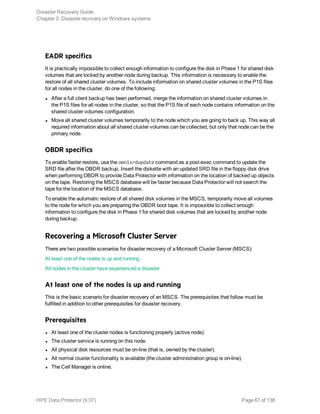 EADR specifics
It is practically impossible to collect enough information to configure the disk in Phase 1 for shared disk
volumes that are locked by another node during backup. This information is necessary to enable the
restore of all shared cluster volumes. To include information on shared cluster volumes in the P1S files
for all nodes in the cluster, do one of the following:
l After a full client backup has been performed, merge the information on shared cluster volumes in
the P1S files for all nodes in the cluster, so that the P1S file of each node contains information on the
shared cluster volumes configuration.
l Move all shared cluster volumes temporarily to the node which you are going to back up. This way all
required information about all shared cluster volumes can be collected, but only that node can be the
primary node.
OBDR specifics
To enable faster restore, use the omnisrdupdate command as a post-exec command to update the
SRD file after the OBDR backup. Insert the diskette with an updated SRD file in the floppy disk drive
when performing OBDR to provide Data Protector with information on the location of backed up objects
on the tape. Restoring the MSCS database will be faster because Data Protector will not search the
tape for the location of the MSCS database.
To enable the automatic restore of all shared disk volumes in the MSCS, temporarily move all volumes
to the node for which you are preparing the OBDR boot tape. It is impossible to collect enough
information to configure the disk in Phase 1 for shared disk volumes that are locked by another node
during backup.
Recovering a Microsoft Cluster Server
There are two possible scenarios for disaster recovery of a Microsoft Cluster Server (MSCS):
At least one of the nodes is up and running
All nodes in the cluster have experienced a disaster
At least one of the nodes is up and running
This is the basic scenario for disaster recovery of an MSCS. The prerequisites that follow must be
fulfilled in addition to other prerequisites for disaster recovery.
Prerequisites
l At least one of the cluster nodes is functioning properly (active node).
l The cluster service is running on this node.
l All physical disk resources must be on-line (that is, owned by the cluster).
l All normal cluster functionality is available (the cluster administration group is on-line).
l The Cell Manager is online.
Disaster Recovery Guide
Chapter 3: Disaster recovery on Windows systems
HPE Data Protector (9.07) Page 67 of 138
 