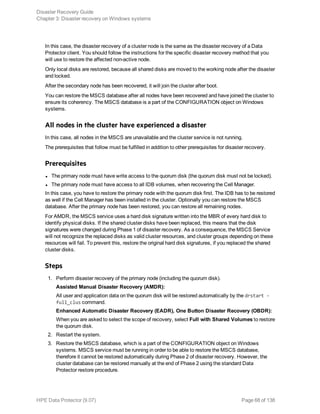 In this case, the disaster recovery of a cluster node is the same as the disaster recovery of a Data
Protector client. You should follow the instructions for the specific disaster recovery method that you
will use to restore the affected non-active node.
Only local disks are restored, because all shared disks are moved to the working node after the disaster
and locked.
After the secondary node has been recovered, it will join the cluster after boot.
You can restore the MSCS database after all nodes have been recovered and have joined the cluster to
ensure its coherency. The MSCS database is a part of the CONFIGURATION object on Windows
systems.
All nodes in the cluster have experienced a disaster
In this case, all nodes in the MSCS are unavailable and the cluster service is not running.
The prerequisites that follow must be fulfilled in addition to other prerequisites for disaster recovery.
Prerequisites
l The primary node must have write access to the quorum disk (the quorum disk must not be locked).
l The primary node must have access to all IDB volumes, when recovering the Cell Manager.
In this case, you have to restore the primary node with the quorum disk first. The IDB has to be restored
as well if the Cell Manager has been installed in the cluster. Optionally you can restore the MSCS
database. After the primary node has been restored, you can restore all remaining nodes.
For AMDR, the MSCS service uses a hard disk signature written into the MBR of every hard disk to
identify physical disks. If the shared cluster disks have been replaced, this means that the disk
signatures were changed during Phase 1 of disaster recovery. As a consequence, the MSCS Service
will not recognize the replaced disks as valid cluster resources, and cluster groups depending on these
resources will fail. To prevent this, restore the original hard disk signatures, if you replaced the shared
cluster disks.
Steps
1. Perform disaster recovery of the primary node (including the quorum disk).
Assisted Manual Disaster Recovery (AMDR):
All user and application data on the quorum disk will be restored automatically by the drstart -
full_clus command.
Enhanced Automatic Disaster Recovery (EADR), One Button Disaster Recovery (OBDR):
When you are asked to select the scope of recovery, select Full with Shared Volumes to restore
the quorum disk.
2. Restart the system.
3. Restore the MSCS database, which is a part of the CONFIGURATION object on Windows
systems. MSCS service must be running in order to be able to restore the MSCS database,
therefore it cannot be restored automatically during Phase 2 of disaster recovery. However, the
cluster database can be restored manually at the end of Phase 2 using the standard Data
Protector restore procedure.
Disaster Recovery Guide
Chapter 3: Disaster recovery on Windows systems
HPE Data Protector (9.07) Page 68 of 138
 