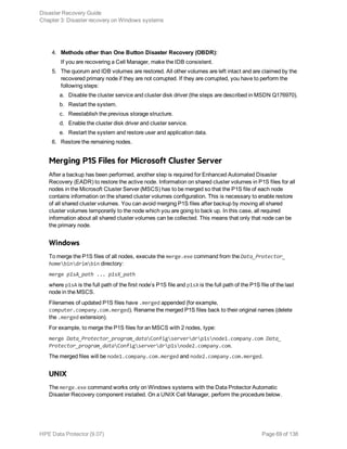 4. Methods other than One Button Disaster Recovery (OBDR):
If you are recovering a Cell Manager, make the IDB consistent.
5. The quorum and IDB volumes are restored. All other volumes are left intact and are claimed by the
recovered primary node if they are not corrupted. If they are corrupted, you have to perform the
following steps:
a. Disable the cluster service and cluster disk driver (the steps are described in MSDN Q176970).
b. Restart the system.
c. Reestablish the previous storage structure.
d. Enable the cluster disk driver and cluster service.
e. Restart the system and restore user and application data.
6. Restore the remaining nodes.
Merging P1S Files for Microsoft Cluster Server
After a backup has been performed, another step is required for Enhanced Automated Disaster
Recovery (EADR) to restore the active node. Information on shared cluster volumes in P1S files for all
nodes in the Microsoft Cluster Server (MSCS) has to be merged so that the P1S file of each node
contains information on the shared cluster volumes configuration. This is necessary to enable restore
of all shared cluster volumes. You can avoid merging P1S files after backup by moving all shared
cluster volumes temporarily to the node which you are going to back up. In this case, all required
information about all shared cluster volumes can be collected. This means that only that node can be
the primary node.
Windows
To merge the P1S files of all nodes, execute the merge.exe command from the Data_Protector_
homebindrimbin directory:
merge p1sA_path ... p1sX_path
where p1sA is the full path of the first node’s P1S file and p1sX is the full path of the P1S file of the last
node in the MSCS.
Filenames of updated P1S files have .merged appended (for example,
computer.company.com.merged). Rename the merged P1S files back to their original names (delete
the .merged extension).
For example, to merge the P1S files for an MSCS with 2 nodes, type:
merge Data_Protector_program_dataConfigserverdrp1snode1.company.com Data_
Protector_program_dataConfigserverdrp1snode2.company.com.
The merged files will be node1.company.com.merged and node2.company.com.merged.
UNIX
The merge.exe command works only on Windows systems with the Data Protector Automatic
Disaster Recovery component installed. On a UNIX Cell Manager, perform the procedure below.
Disaster Recovery Guide
Chapter 3: Disaster recovery on Windows systems
HPE Data Protector (9.07) Page 69 of 138
 