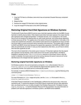 Steps
1. Copy the P1S files to a Windows client which has an Automatic Disaster Recovery component
installed.
2. Merge the files.
3. Rename the merged P1S files back to their original names.
4. Copy the merged P1S files back to the UNIX Cell Manager.
Restoring Original Hard Disk Signatures on Windows Systems
The Microsoft Cluster Server (MSCS) service uses a hard disk signature written into the MBR of every
hard disk to identify physical disks. If the shared cluster disks have been replaced, this means that the
disk signatures were changed during Phase 1 of disaster recovery. As a consequence, the Cluster
Service will not recognize the replaced disks as valid cluster resources, and cluster groups depending
on those resources will fail. This applies only to the restore of the active node (that is, if all nodes in the
cluster have experienced a disaster), since shared cluster resources are operational as long as at least
one of the nodes is up and running and claims ownership of the resources. This problem does not apply
to EADR and OBDR critical disks because the original disk signatures of all EADR and OBDR critical
disks are automatically recovered. In case you have replaced any other disks, you will have to restore
their hard disk signatures as well.
The most critical shared disk is the cluster quorum resource. If it has been replaced, then the original
disk signature must be restored, or the cluster service will not start. During Phase 2, the MSCS
Database is restored into the TEMPClusterDatabase directory on the system volume. After the
system is rebooted, the cluster service will not be running, because the quorum resource will not be
identified due to the changed hard disk signature in Phase 1.
Restoring original hard disk signatures on Windows
On Windows systems, this can be resolved by running the clubar utility (located in the Data_
Protector_homebinutilns), which restores the original hard disk signature. After clubar
successfully finishes, the cluster service is automatically started.
For example, to restore a MSCS Database from C:tempClusterDatabase, type the following at the
command prompt:
clubar r C:tempClusterDatabase force q:.
For more information on clubar usage and syntax, see the clubar.txt file located in the Data_
Protector_homebinutilns.
If the Data Protector shared disk on the Cell Manager is different from the quorum disk, it has to be
restored as well. To restore the signature of the Data Protector shared disk and any other application
disk, you should use the dumpcfg utility included in the Windows Resource Kit. For details on using
dumpcfg, run dumpcfg /? or see the Windows Resource Kit documentation. For more information on
problems with hard disk signatures on Windows systems, see MSDN article Q280425.
Disaster Recovery Guide
Chapter 3: Disaster recovery on Windows systems
HPE Data Protector (9.07) Page 70 of 138
 