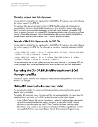 Obtaining original hard disk signatures
You can obtain the original hard disk signatures from the SRD files. The signature is a number following
the -volume keyword in the SRD file.
The signature of the quorum disk is stored only in the SRD file of the active node (at backup time),
because it keeps the quorum disk locked and thus prevents other nodes from accessing the quorum
disk. It is therefore recommended to always back up the whole cluster, because you need the SRD
files of all nodes in the cluster, since only all SRD files together include enough information to configure
the disk in Phase 1 for shared disk volumes. Note that a hard disk signature stored in the SRD file is
represented as a decimal number, whereas dumpcfg requires hexadecimal values.
Example of Hard Disk Signatures in the SRD File
You can obtain the original hard disk signatures from the SRD files. The signature is a number following
the -volume keyword in the SRD file. The following is an example of a hard disk signature in the SRD
file:
-volume 5666415943 -number 0 -letter C -offslow 32256 -offshigh 0 -lenlow 320430592
-lenhigh 2 -fttype 4 -ftgroup 0 -ftmember 0
-volume 3927615943 -number 0 -letter Q -offslow 320495104 -offshigh 2 -lenlow
1339236864 -lenhigh 0 -fttype 4 -ftgroup 0 -ftmember 0
The number following the -volume keyword is the signature of the hard disk. In this case the SRD file
stores information about a local hard disk (with drive letter C) and a quorum disk (with drive letter Q).
Restoring the [%=DP.DP_BriefProductName%] Cell
Manager specifics
This section explains additional steps for particular methods that should be performed when restoring
Windows Cell Manager.
Making IDB consistent (all recovery methods)
The procedure described in this section should only be used after you have performed the general
disaster recovery procedure.
To make the IDB consistent, import the medium with the last backup so that the information about the
backed up objects is imported into the IDB. In order to do so, perform the following steps:
1. Using the Data Protector GUI, recycle the medium or media with the backup of the volumes that
remain to be restored for enabling the medium or media to be imported in the IDB. For more
information on recycling media, see the HPE Data Protector Help index: “recycling media”.
Sometimes it is not possible to recycle a medium since Data Protector keeps it locked. In such a
case stop Data Protector processes and delete the tmp directory by executing commands:
Disaster Recovery Guide
Chapter 3: Disaster recovery on Windows systems
HPE Data Protector (9.07) Page 71 of 138
 