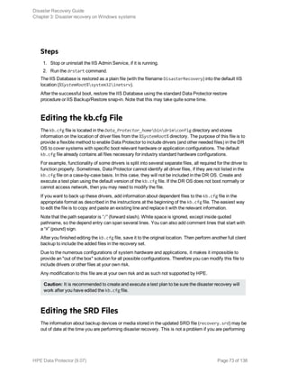 Steps
1. Stop or uninstall the IIS Admin Service, if it is running.
2. Run the drstart command.
The IIS Database is restored as a plain file (with the filename DisasterRecovery) into the default IIS
location (%SystemRoot%system32inetsrv).
After the successful boot, restore the IIS Database using the standard Data Protector restore
procedure or IIS Backup/Restore snap-in. Note that this may take quite some time.
Editing the kb.cfg File
The kb.cfg file is located in the Data_Protector_homebindrimconfig directory and stores
information on the location of driver files from the %SystemRoot% directory. The purpose of this file is to
provide a flexible method to enable Data Protector to include drivers (and other needed files) in the DR
OS to cover systems with specific boot relevant hardware or application configurations. The default
kb.cfg file already contains all files necessary for industry standard hardware configurations.
For example, functionality of some drivers is split into several separate files, all required for the driver to
function properly. Sometimes, Data Protector cannot identify all driver files, if they are not listed in the
kb.cfg file on a case-by-case basis. In this case, they will not be included in the DR OS. Create and
execute a test plan using the default version of the kb.cfg file. If the DR OS does not boot normally or
cannot access network, then you may need to modify the file.
If you want to back up these drivers, add information about dependent files to the kb.cfg file in the
appropriate format as described in the instructions at the beginning of the kb.cfg file. The easiest way
to edit the file is to copy and paste an existing line and replace it with the relevant information.
Note that the path separator is “/” (forward slash). White space is ignored, except inside quoted
pathname, so the depend entry can span several lines. You can also add comment lines that start with
a “#” (pound) sign.
After you finished editing the kb.cfg file, save it to the original location. Then perform another full client
backup to include the added files in the recovery set.
Due to the numerous configurations of system hardware and applications, it makes it impossible to
provide an "out of the box" solution for all possible configurations. Therefore you can modify this file to
include drivers or other files at your own risk.
Any modification to this file are at your own risk and as such not supported by HPE.
Caution: It is recommended to create and execute a test plan to be sure the disaster recovery will
work after you have edited the kb.cfg file.
Editing the SRD Files
The information about backup devices or media stored in the updated SRD file (recovery.srd) may be
out of date at the time you are performing disaster recovery. This is not a problem if you are performing
Disaster Recovery Guide
Chapter 3: Disaster recovery on Windows systems
HPE Data Protector (9.07) Page 73 of 138
 