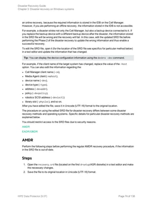 an online recovery, because the required information is stored in the IDB on the Cell Manager.
However, if you are performing an offline recovery, the information stored in the IDB is not accessible.
For example, a disaster stroke not only the Cell Manager, but also a backup device connected to it. If
you replace the backup device with a different backup device after the disaster, the information stored
in the SRD file will be wrong and the recovery will fail. In this case, edit the updated SRD file before
performing the Phase 2 of the disaster recovery to update the wrong information and thus enable a
successful recovery.
To edit the SRD file, open it (for the location of the SRD file see specifics for particular method below)
in a text editor and update the information that has changed.
Tip: You can display the device configuration information using the devbra -dev command.
For example, if the client name of the target system has changed, replace the value of the -host
option. You can also edit the information regarding the:
l Cell Manager client name (-cm),
l Media Agent client (-mahost),
l device name (-dev),
l device type (-type),
l address (-devaddr),
l policy (-devpolicy),
l robotics SCSI address (-devioctl)
l library slot (-physloc), and so on.
After you have edited the file, save it in Unicode (UTF-16) format to the original location.
The procedure on using the edited SRD file for disaster recovery differs between some disaster
recovery methods and operating systems. Specific details for particular disaster recovery methods are
explained below.
You should restrict access to the SRD files due to security reasons.
AMDR
EADR/OBDR
AMDR
Perform the following steps before performing the regular AMDR recovery procedure, if the information
in the SRD file is out-of-date.
Steps
1. Open the recovery.srd file (located on the first drsetup/ASR diskette) in a text editor and make
the necessary changes.
2. Save the file to its original location in Unicode (UTF-16) format.
Disaster Recovery Guide
Chapter 3: Disaster recovery on Windows systems
HPE Data Protector (9.07) Page 74 of 138
 